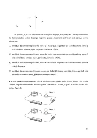 51
Os pontos A, B, C e D e o fio encontram-se no plano do papel, e os pontos B e C são equidistantes do
fio. Da intensidade e sentido do campo magnético gerado pela corrente elétrica em cada ponto, é correto
afirmar que:
(A) o módulo do campo magnético no ponto C é maior que no ponto B e o sentido dele no ponto D
está saindo da folha de papel, perpendicularmente à folha.
(B) o módulo do campo magnético no ponto B é maior que no ponto A e o sentido dele no ponto D
está entrando na folha de papel, perpendicularmente à folha.
(C) o módulo do campo magnético no ponto A é maior que no ponto B e o sentido dele no ponto B
está de B para A.
(D) o módulo do campo magnético nos pontos A e B são idênticos e o sentido dele no ponto B está
entrando da folha de papel, perpendicularmente à folha.
3. (PUCSP) Na experiência de Oersted, o fio de um circuito passa sobre a agulha de uma bússola. Com a chave
C aberta, a agulha alinha-se como mostra a figura 1. Fechando-se a chave C, a agulha da bússola assume nova
posição (figura 2).
 
