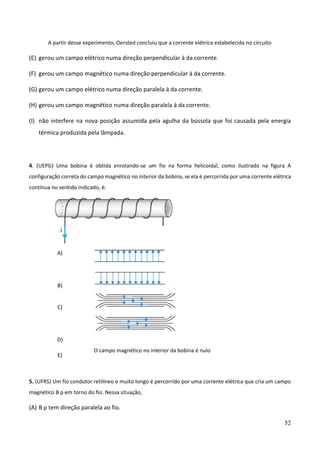 52
A partir desse experimento, Oersted concluiu que a corrente elétrica estabelecida no circuito
(E) gerou um campo elétrico numa direção perpendicular à da corrente.
(F) gerou um campo magnético numa direção perpendicular à da corrente.
(G) gerou um campo elétrico numa direção paralela à da corrente.
(H) gerou um campo magnético numa direção paralela à da corrente.
(I) não interfere na nova posição assumida pela agulha da bússola que foi causada pela energia
térmica produzida pela lâmpada.
4. (UEPG) Uma bobina é obtida enrolando-se um fio na forma helicoidal, como ilustrado na figura A
configuração correta do campo magnético no interior da bobina, se ela é percorrida por uma corrente elétrica
contínua no sentido indicado, é:
A)
B)
C)
D)
E)
O campo magnético no interior da bobina é nulo
5. (UFRS) Um fio condutor retilíneo e muito longo é percorrido por uma corrente elétrica que cria um campo
magnético B ρ em torno do fio. Nessa situação,
(A) B ρ tem direção paralela ao fio.
 