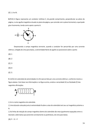 54
(E) I, II e III.
8.(PUC) A figura representa um condutor retilíneo C, de grande comprimento, perpendicular ao plano da
página, e uma agulha magnética situada no plano da página, que coincide com o plano horizontal, a qual pode
girar livremente, tendo como apoio o ponto A.
Desprezando o campo magnético terrestre, quando o condutor for percorrido por uma corrente
elétrica i, dirigida de cima para baixo, a extremidade Norte da agulha se posicionará sobre o ponto
(A) 1
(B) 2
(C) 3
(D) 4
(E) 5
9. (UCS) Um solenóide de extremidades A e B é percorrido por uma corrente elétrica i, conforme mostra a
figura abaixo. Com base nas informações e na figura acima, analise a veracidade (V) ou falsidade (F) das
seguintes afirmações.
( ) A é o norte magnético do solenóide.
( ) Uma bússola colocada junto à extremidade B sobre o eixo do solenóide terá seu sul magnético próximo a
B.
( ) As linhas de indução do campo magnético dentro do solenóide são retas igualmente espaçadas entre si.
Assinale a alternativa que preenche corretamente os parênteses, de cima para baixo.
(A) F – V – F
 