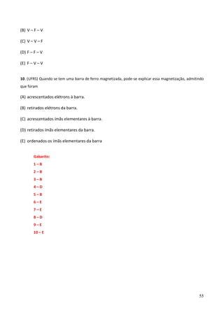 55
(B) V – F – V
(C) V – V – F
(D) F – F – V
(E) F – V – V
10. (UFRS) Quando se tem uma barra de ferro magnetizada, pode-se explicar essa magnetização, admitindo
que foram
(A) acrescentados elétrons à barra.
(B) retirados elétrons da barra.
(C) acrescentados ímãs elementares à barra.
(D) retirados ímãs elementares da barra.
(E) ordenados os ímãs elementares da barra
Gabarito:
1 – B
2 – B
3 – B
4 – D
5 – B
6 – E
7 – E
8 – D
9 – E
10 – E
 