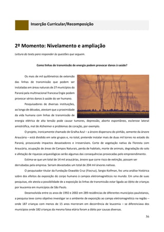 56
Inserção Curricular/Recomposição
2º Momento: Nivelamento e ampliação
Leitura do texto para responder às questões que seguem.
Como linhas de transmissão de energia podem provocar danos à saúde?
Os mais de mil quilômetros de extensão
das linhas de transmissão que podem ser
instaladas em áreas naturais de 27 municípios do
Paraná pela multinacional francesa Engie podem
provocar sérios danos à saúde do ser humano.
Pesquisadores de diversas instituições,
ao longo de décadas, atestam que a proximidade
da vida humana com linhas de transmissão de
energia elétrica de alta tensão pode causar tumores, depressão, aborto espontâneo, esclerose lateral
amiotrófica, mal de Alzheimer e problemas de coração, por exemplo.
O projeto, ironicamente chamado de Gralha Azul – a árvore dispersora do pinhão, semente da árvore
Araucária – está dividido em sete grupos e, no total, pretende instalar mais de duas mil torres no estado do
Paraná, provocando impactos devastadores e irreversíveis. Corte de vegetação nativa da Floresta com
Araucária, ocupação de áreas de Campos Naturais, perda de habitats, morte de animais, degradação do solo
e afetação de riquezas arqueológicas serão algumas das consequências provocadas pelo empreendimento.
Estima-se que um total de 14 mil araucárias, árvore que corre risco de extinção, possam ser
derrubadas pela empresa. Seriam devastadas um total de 204 mil árvores nativas.
O pesquisador titular da Fundação Oswaldo Cruz (Fiocruz), Sergio Koifman, fez uma análise histórica
sobre dos efeitos da exposição do corpo humano à campos eletromagnéticos no mundo. Em uma de suas
pesquisas, ele atesta a possibilidade de a exposição às linhas de transmissão estar ligada ao óbito de crianças
por leucemia em municípios de São Paulo.
Desenvolvida entre os anos de 1992 e 2002 em 289 residências de diferentes municípios paulistanos,
a pesquisa teve como objetivo investigar se o ambiente de exposição ao campo eletromagnético na região –
onde 187 crianças com menos de 15 anos morreram em decorrência de leucemia – se diferenciava dos
municípios onde 182 crianças da mesma faixa etária foram a óbito por causas diversas.
 