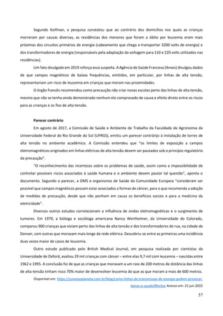 57
Segundo Koifman, a pesquisa constatou que ao contrário dos domicílios nos quais as crianças
morreram por causas diversas, as residências dos menores que foram a óbito por leucemia eram mais
próximas dos circuitos primários de energia (cabeamento que chega a transportar 3200 volts de energia) e
dos transformadores de energia (responsáveis pela adaptação da voltagem para 110 e 220 volts utilizados nas
residências).
Um fato divulgado em 2019 reforça essa suspeita. A Agência de Saúde Francesa (Anses) divulgou dados
de que campos magnéticos de baixas frequências, emitidos, em particular, por linhas de alta tensão,
representariam um risco de leucemia em crianças que moram nas proximidades.
O órgão francês recomendou como precaução não criar novas escolas perto das linhas de alta tensão,
mesmo que não se tenha ainda demonstrado nenhum elo comprovado de causa e efeito direto entre os riscos
para as crianças e os fios de alta tensão.
Parecer contrário
Em agosto de 2017, a Comissão de Saúde e Ambiente de Trabalho da Faculdade de Agronomia da
Universidade Federal do Rio Grande do Sul (UFRGS), emitiu um parecer contrárijo à instalação de torres de
alta tensão no ambiente acadêmico. A Comissão entendeu que “os limites de exposição a campos
eletromagnéticos originados em linhas elétricas de alta tensão devem ser pautados sob o princípio regulatório
da precaução”.
“O reconhecimento das incertezas sobre os problemas de saúde, assim como a impossibilidade de
controlar possíveis riscos associados à saúde humana e o ambiente devem pautar tal questão”, aponta o
documento. Segundo o parecer, a OMS e organismos de Saúde da Comunidade Europeia “consideram ser
possível que campos magnéticos possam estar associados a formas de câncer, para o que recomenda a adoção
de medidas de precaução, desde que não ponham em causa os benefícios sociais e para a medicina da
eletricidade”.
Diversos outros estudos correlacionam a influência de ondas eletromagnéticas e o surgimento de
tumores. Em 1979, a bióloga e socióloga americana Nancy Wertheimer, da Universidade do Colorado,
comparou 900 crianças que viviam perto das linhas de alta tensão e dos transformadores de rua, na cidade de
Denver, com outras que moravam mais longe da rede elétrica. Descobriu-se entre as primeiras uma incidência
duas vezes maior de casos de leucemia.
Outro estudo publicado pelo British Medical Journal, em pesquisa realizada por cientistas da
Universidade de Oxford, avaliou 29 mil crianças com câncer – entre elas 9,7 mil com leucemia – nascidas entre
1962 e 1995. A conclusão foi de que as crianças que moravam a um raio de 200 metros de distância das linhas
de alta tensão tinham risco 70% maior de desenvolver leucemia do que as que moram a mais de 600 metros.
Disponível em: https://conexaoplaneta.com.br/blog/como-linhas-de-transmissao-de-energia-podem-provocar-
danos-a-saude/#fechar Acesso em: 21 jun.2022
 