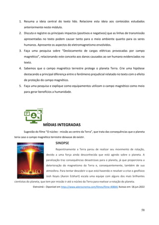 58
1. Resuma a ideia central do texto lido. Relacione esta ideia aos conteúdos estudados
anteriormente neste módulo.
2. Discuta e registre os principais impactos (positivos e negativos) que as linhas de transmissão
apresentadas no texto podem causar tanto para o meio ambiente quanto para os seres
humanos. Apresente os aspectos do eletromagnetismo envolvidos.
3. Faça uma pesquisa sobre “Deslocamento de cargas elétricas provocadas por campo
magnético”, relacionando este conceito aos danos causados ao ser humano evidenciados no
texto.
4. Sabemos que o campo magnético terrestre protege o planeta Terra. Crie uma hipótese
destacando a principal diferença entre o fenômeno prejudicial relatado no texto com o efeito
de proteção do campo magnético.
5. Faça uma pesquisa e explique como equipamentos utilizam o campo magnético como meio
para gerar benefícios a humanidade.
MÍDIAS INTEGRADAS
Sugestão do filme “O núcleo - missão ao centro da Terra”, que trata das consequências que o planeta
teria caso o campo magnético terrestre deixasse de existir.
SINOPSE
Repentinamente a Terra parou de realizar seu movimento de rotação,
devido a uma força ainda desconhecida que está agindo sobre o planeta. A
paralização traz consequências desastrosas para o planeta, já que proporciona a
deterioração do magnetismo da Terra e, consequentemente, também de sua
atmosfera. Para tentar descobrir o que está havendo e resolver a crise o geofísico
Josh Keyes (Aaron Eckhart) escala uma equipe com alguns dos mais brilhantes
cientistas do planeta, que tem por missão ir até o núcleo da Terra para reativar a rotação do planeta.
Eletroímã – Diponível em https://www.adorocinema.com/filmes/filme-40884/ Acesso em: 18.jun.2022
 