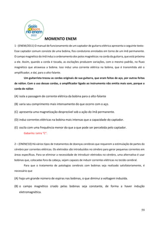 59
MOMENTO ENEM
1 - (ENEM/2011) O manual de funcionamento de um captador de guitarra elétrica apresenta o seguinte texto:
Esse captador comum consiste de uma bobina, fios condutores enrolados em torno de um ímã permanente.
O campo magnético do ímã induz o ordenamento dos polos magnéticos na corda da guitarra, que está próxima
a ele. Assim, quando a corda é tocada, as oscilações produzem variações, com o mesmo padrão, no fluxo
magnético que atravessa a bobina. Isso induz uma corrente elétrica na bobina, que é transmitida até o
amplificador, e daí, para o alto-falante.
Um guitarrista trocou as cordas originais de sua guitarra, que eram feitas de aço, por outras feitas
de náilon. Com o uso dessas cordas, o amplificador ligado ao instrumento não emitia mais som, porque a
corda de náilon
(A) isola a passagem de corrente elétrica da bobina para o alto-falante
(B) varia seu comprimento mais intensamente do que ocorre com o aço.
(C) apresenta uma magnetização desprezível sob a ação do ímã permanente.
(D) induz correntes elétricas na bobina mais intensas que a capacidade do captador.
(E) oscila com uma frequência menor do que a que pode ser percebida pelo captador.
Gabarito: Letra “C”.
2 – (ENEM/10) Há vários tipos de tratamentos de doenças cerebrais que requerem a estimulação de partes do
cérebro por correntes elétricas. Os eletrodos são introduzidos no cérebro para gerar pequenas correntes em
áreas específicas. Para se eliminar a necessidade de introduzir eletrodos no cérebro, uma alternativa é usar
bobinas que, colocadas fora da cabeça, sejam capazes de induzir correntes elétricas no tecido cerebral.
Para que o tratamento de patologias cerebrais com bobinas seja realizado satisfatoriamente, é
necessário que
(A) haja um grande número de espiras nas bobinas, o que diminui a voltagem induzida.
(B) o campo magnético criado pelas bobinas seja constante, de forma a haver indução
eletromagnética.
 