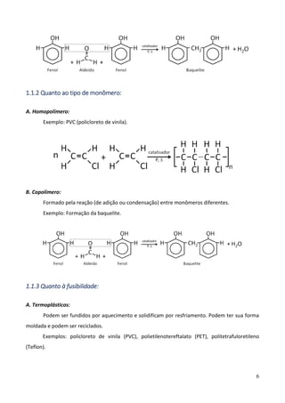 6
1.1.2 Quanto ao tipo de monômero:
A. Homopolímero:
Exemplo: PVC (policloreto de vinila).
B. Copolímero:
Formado pela reação (de adição ou condensação) entre monômeros diferentes.
Exemplo: Formação da baquelite.
1.1.3 Quanto à fusibilidade:
A. Termoplásticos:
Podem ser fundidos por aquecimento e solidificam por resfriamento. Podem ter sua forma
moldada e podem ser reciclados.
Exemplos: policloreto de vinila (PVC), polietilenotereftalato (PET), politetrafuloretileno
(Teflon).
 