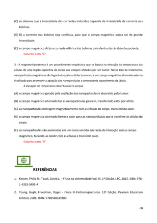 60
(C) se observe que a intensidade das correntes induzidas depende da intensidade da corrente nas
bobinas.
(D) D) a corrente nas bobinas seja contínua, para que o campo magnético possa ser de grande
intensidade.
(E) o campo magnético dirija a corrente elétrica das bobinas para dentro do cérebro do paciente.
Gabarito: Letra “C”
3 - A magnetohipertermia é um procedimento terapêutico que se baseia na elevação da temperatura das
células de uma região especifica do corpo que estejam afetadas por um tumor. Nesse tipo de tratamento,
nanopartículas magnéticas são fagocitadas pelas células tumorais, e um campo magnético alternado externo
é utilizado para promover a agitação das nanopartículas e consequente aquecimento da célula.
A elevação de temperatura descrita ocorre porque
(A) o campo magnético gerado pela oscilação das nanopartículas é absorvido pelo tumor.
(B) o campo magnético alternado faz as nanopartículas girarem, transferindo calor por atrito.
(C) as nanopartículas interagem magneticamente com as células do corpo, transferindo calor.
(D) o campo magnético alternado fornece calor para as nanopartículas que o transfere às células do
corpo.
(E) as nanopartículas são aceleradas em um único sentido em razão da interação com o campo
magnético, fazendo-as colidir com as células e transferir calor.
Gabarito: Letra “B”
REFERÊNCIAS
1. Kesten, Philip R.; Tauck, David L. – Física na Universidade Vol. III. 1ª Edição. LTC, 2015. ISBN: 978-
1-4292-0493-4
2. Young, Hugh; Freedman, Roger - Física III-Eletromagnetismo. 12ª Edição. Pearson Education
Limited, 2008. ISBN: 9788588639300
 
