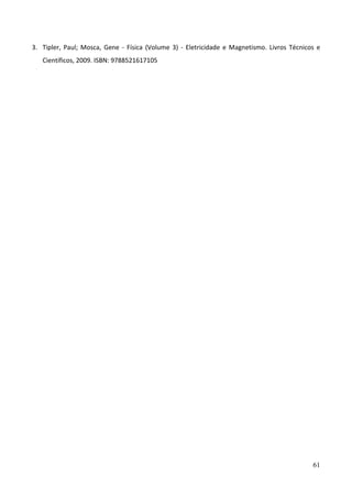 61
3. Tipler, Paul; Mosca, Gene - Física (Volume 3) - Eletricidade e Magnetismo. Livros Técnicos e
Científicos, 2009. ISBN: 9788521617105
 