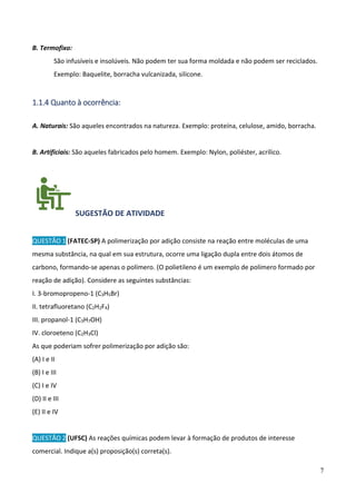 7
B. Termofixo:
São infusíveis e insolúveis. Não podem ter sua forma moldada e não podem ser reciclados.
Exemplo: Baquelite, borracha vulcanizada, silicone.
1.1.4 Quanto à ocorrência:
A. Naturais: São aqueles encontrados na natureza. Exemplo: proteína, celulose, amido, borracha.
B. Artificiais: São aqueles fabricados pelo homem. Exemplo: Nylon, poliéster, acrílico.
SUGESTÃO DE ATIVIDADE
QUESTÃO 1 (FATEC-SP) A polimerização por adição consiste na reação entre moléculas de uma
mesma substância, na qual em sua estrutura, ocorre uma ligação dupla entre dois átomos de
carbono, formando-se apenas o polímero. (O polietileno é um exemplo de polímero formado por
reação de adição). Considere as seguintes substâncias:
I. 3-bromopropeno-1 (C3H5Br)
II. tetrafluoretano (C2H2F4)
III. propanol-1 (C3H7OH)
IV. cloroeteno (C2H3Cl)
As que poderiam sofrer polimerização por adição são:
(A) I e II
(B) I e III
(C) I e IV
(D) II e III
(E) II e IV
QUESTÃO 2 (UFSC) As reações químicas podem levar à formação de produtos de interesse
comercial. Indique a(s) proposição(s) correta(s).
 