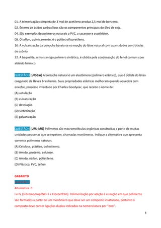 8
01. A trimerização completa de 3 mol de acetileno produz 2,5 mol de benzeno.
02. Ésteres de ácidos carboxílicos são os componentes principais do óleo de soja.
04. São exemplos de polímeros naturais o PVC, a sacarose e o poliéster.
08. O teflon, quimicamente, é o politetrafluoretileno.
16. A vulcanização da borracha baseia-se na reação do látex natural com quantidades controladas
de ozônio.
32. A baquelite, o mais antigo polímero sintético, é obtida pela condensação do fenol comum com
aldeído fórmico.
QUESTÃO 3 (UFSCar) A borracha natural é um elastômero (polímero elástico), que é obtida do látex
coagulado da Hevea brasiliensis. Suas propriedades elásticas melhoram quando aquecida com
enxofre, processo inventado por Charles Goodyear, que recebe o nome de:
(A) ustulação
(B) vulcanização
(C) destilação
(D) sintetização
(E) galvanização
QUESTÃO 4 (UFU-MG) Polímeros são macromoléculas orgânicas construídas a partir de muitas
unidades pequenas que se repetem, chamadas monômeros. Indique a alternativa que apresenta
somente polímeros naturais.
(A) Celulose, plástico, poliestireno.
(B) Amido, proteína, celulose.
(C) Amido, náilon, polietileno.
(D) Plástico, PVC, teflon
GABARITO
QUESTÃO 1
Alternativa C.
I e IV (3-bromopropENO-1 e CloroetENo). Polimerização por adição é a reação em que polímeros
são formados a partir de um monômero que deve ser um composto insaturado, portanto o
composto deve conter ligações duplas indicadas na nomenclatura por “eno”.
 