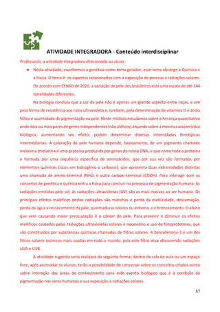 87
ATIVIDADE INTEGRADORA - Conteúdo interdisciplinar
Professor/a, a atividade Integradora direcionada ao aluno:
● Nesta atividade, escolhemos a genética como tema gerador, esse tema abrange a Química e
a Física. O tema é: os aspectos relacionados com a exposição de pessoas a radiações solares.
De acordo com CENSO de 2020, a variação de pele dos brasileiros está uma escala de até 144
tonalidades diferentes.
Na biologia concluiu que a cor da pele não é apenas um grande aspecto entre raças, e sim
pela forma de resistência aos raios ultravioleta e, também, pela determinação de vitamina D e ácido
fólico e quantidade de pigmentação na pele. Neste módulo estudamos sobre a herança quantitativa
onde dois ou mais pares de genes independentes (não alélicos) atuando sobre a mesma característica
biológica, aumentando seu efeito, podem determinar diversas intensidades fenotípicas
intermediarias. A coloração da pele humana depende, basicamente, de um pigmento chamado
melanina (melanina é uma proteína produzida por genes do nosso DNA, e que como toda a proteína
é formada por uma sequência especifica de aminoácidos, que por sua vez são formados por
elementos químicos (ricos em hidrogênio e carbono), que apresenta duas extremidades distintas
uma chamada de amino-terminal (NH2) e outra carboxi-terminal (COOH). Para interagir com os
conceitos de genética e química entra a física para concluir no processo de pigmentação humana. As
radiações emitidas pelo sol, às radiações ultravioletas (UV) são as mais nocivas ao ser humano. Os
principais efeitos maléficos destas radiações são manchas e perda da elasticidade, descamação,
perda de água e ressecamento da pele, queimaduras solares ou eritema, e o bronzeamento. O efeito
que vem causando maior preocupação é o câncer de pele. Para prevenir e diminuir os efeitos
maléficos causados pelas radiações ultravioletas solares é necessário o uso de fotoprotetores, que
são constituídos por substâncias químicas chamadas de filtros solares. A benzofenona-3 é um dos
filtros solares químicos mais usados em todo o mundo, pois este filtro atua absorvendo radiações
UVA e UVB.
A atividade sugerida seria realizara da seguinte forma; dentro da sala de aula ou um espaço
livre, após acomodar os alunos, terão a possibilidade de conversar sobre os conceitos citados acima
sobre interação das áreas de conhecimento para este evento biológico que é à condição da
pigmentação nos seres humanos e sua exposição a radiações solares.
 