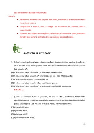 88
Esta atividade terá duração de 40 minutos.
Aluno/a;
● Perceber os diferentes tons de pele, bem como, as diferenças de fenótipo existente
no contexto escolar;
● Compartilhar a atenção com os colegas nos momentos de conversa cobre o
conhecimento;
● Expressar seus saberes, em relação ao conhecimento do conteúdo, sendo importante
também para fechar o conteúdo como a prevenção a exposição solar.
SUGESTÃO DE ATIVIDADE
1- (Udesc) Assinale a alternativa correta em relação ao tipo sanguíneo na seguinte situação: um
casal tem três filhos, sendo que dois filhos possuem o tipo sanguíneo O, e um filho possui o
tipo sanguíneo A.
(A) A mãe possui o tipo sanguíneo O, e o pai o tipo A heterozigoto.
(B) A mãe possui o tipo sanguíneo A heterozigoto e o pai o tipo O heterozigoto.
(C) A mãe e o pai possuem o tipo sanguíneo AB.
(D) A mãe possui o tipo sanguíneo O, e o pai tipo sanguíneo.
(E) A mãe possui o tipo sanguíneo O, e o pai o tipo sanguíneo AB homozigoto.
Gabarito - A
2- (UEPB) As hemácias humanas possuem, na sua superfície, substancias denominadas
aglutinogênios, que reagem com as aglutininas encontras no plasma. Quando um indivíduo
possui aglutinogênio A e B nas suas hemácias, no seu plasma encontramos:
(A) Uma aglutinina AB.
(B) Aglutinina anti-A.
(C) Aglutinina anti-B.
(D) Aglutininas anti-A e anti-B.
 