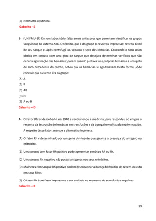 89
(E) Nenhuma aglutinina.
Gabarito - E
3- (UNIFMU-SP) Em um laboratório faltaram os antissoros que permitem identificar os grupos
sanguíneos do sistema ABO. O técnico, que é do grupo B, resolveu improvisar: retirou 10 ml
de seu sangue e, após centrifugá-lo, separou o soro das hemácias. Colocando o soro assim
obtido em contato com uma gota de sangue que desejava determinar, verificou que não
ocorria aglutinação das hemácias; porém quando juntava suas próprias hemácias a uma gota
de soro procedente do cliente, notou que as hemácias se aglutinavam. Desta forma, pôde
concluir que o cliente era do grupo:
(A) A
(B) B
(C) AB
(D) O
(E) A ou B
Gabarito – D
4- O Fator Rh foi descoberto em 1940 e revolucionou a medicina, pois respondeu ao enigma a
respeito da destruição de hemácias em transfusões e da doença hemolítica do recém-nascido.
A respeito desse fator, marque a alternativa incorreta.
(A) O fator Rh é determinado por um gene dominante que garante a presença do antígeno no
eritrócito.
(B) Uma pessoa com fator Rh positivo pode apresentar genótipo RR ou Rr.
(C) Uma pessoa Rh negativo não possui antígenos nos seus eritrócitos.
(D) Mulheres com sangue Rh positivo podem desencadear a doença hemolítica do recém-nascido
em seus filhos.
(E) O fator Rh é um fator importante a ser avaliado no momento da transfusão sanguínea.
Gabarito – B
 