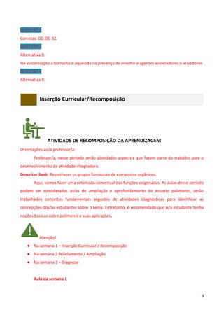 9
QUESTÃO 2
Corretas: 02, 08, 32.
QUESTÃO 3
Alternativa B.
Na vulcanização a borracha é aquecida na presença de enxofre e agentes aceleradores e ativadores
QUESTÃO 4
Alternativa B.
Inserção Curricular/Recomposição
ATIVIDADE DE RECOMPOSIÇÃO DA APRENDIZAGEM
Orientações ao/à professor/a:
Professor/a, nesse período serão abordados aspectos que fazem parte do trabalho para o
desenvolvimento da atividade integradora.
Descritor Saeb: Reconhecer os grupos funcionais de compostos orgânicos.
Aqui, vamos fazer uma retomada conceitual das funções oxigenadas. As aulas desse período
podem ser consideradas aulas de ampliação e aprofundamento do assunto polímeros, serão
trabalhados conceitos fundamentais seguidos de atividades diagnósticas para identificar as
concepções dos/as estudantes sobre o tema. Entretanto, é recomendado que o/a estudante tenha
noções básicas sobre polímeros e suas aplicações.
Atenção!
● Na semana 1 – Inserção Curricular / Recomposição
● Na semana 2-Nivelamento / Ampliação
● Na semana 3 – Diagnose
Aula da semana 1
 