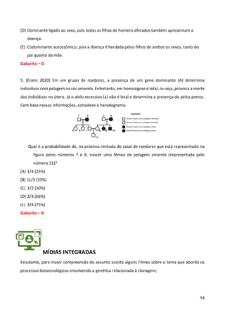94
(D) Dominante ligado ao sexo, pois todas as filhas de homens afetados também apresentam a
doença.
(E) Codominante autossômico, pois a doença é herdada pelos filhos de ambos os sexos, tanto do
pai quanto da mãe.
Gabarito – D
5. (Enem 2020) Em um grupo de roedores, a presença de um gene dominante (A) determina
indivíduos com pelagem na cor amarela. Entretanto, em homozigose é letal, ou seja, provoca a morte
dos indivíduos no útero. Já o alelo recessivo (a) não é letal e determina a presença de pelos pretos.
Com base nessas informações, considere o heredograma:
Qual é a probabilidade de, na próxima ninhada do casal de roedores que está representado na
figura pelos números 7 e 8, nascer uma fêmea de pelagem amarela (representada pelo
número 11)?
(A) 1/4 (25%)
(B) )1/3 (33%)
(C) 1/2 (50%)
(D) 2/3 (66%)
(E) 3/4 (75%)
Gabarito – B
MÍDIAS INTEGRADAS
Estudante, para maior compreensão do assunto assista alguns Filmes sobre o tema que aborda os
processos biotecnológicos envolvendo a genética relacionada à clonagem;
 