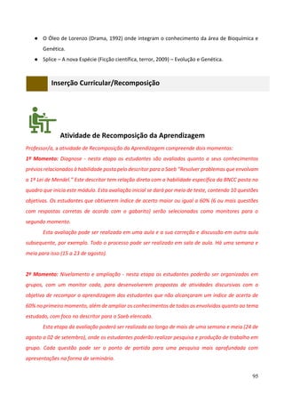 95
● O Óleo de Lorenzo (Drama, 1992) onde integram o conhecimento da área de Bioquímica e
Genética.
● Splice – A nova Espécie (Ficção científica, terror, 2009) – Evolução e Genética.
Inserção Curricular/Recomposição
Atividade de Recomposição da Aprendizagem
Professor/a, a atividade de Recomposição da Aprendizagem compreende dois momentos:
1º Momento: Diagnose - nesta etapa os estudantes são avaliados quanto a seus conhecimentos
prévios relacionados à habilidade posta pelo descritor para o Saeb “Resolver problemas que envolvam
a 1ª Lei de Mendel.” Este descritor tem relação direta com a habilidade específica da BNCC posta no
quadro que inicia este módulo. Esta avaliação inicial se dará por meio de teste, contendo 10 questões
objetivas. Os estudantes que obtiverem índice de acerto maior ou igual a 60% (6 ou mais questões
com respostas corretas de acordo com o gabarito) serão selecionados como monitores para o
segundo momento.
Esta avaliação pode ser realizada em uma aula e a sua correção e discussão em outra aula
subsequente, por exemplo. Todo o processo pode ser realizado em sala de aula. Há uma semana e
meia para isso (15 a 23 de agosto).
2º Momento: Nivelamento e ampliação - nesta etapa os estudantes poderão ser organizados em
grupos, com um monitor cada, para desenvolverem propostas de atividades discursivas com o
objetivo de recompor a aprendizagem dos estudantes que não alcançaram um índice de acerto de
60% no primeiro momento, além de ampliar os conhecimentos de todos os envolvidos quanto ao tema
estudado, com foco no descritor para o Saeb elencado.
Esta etapa da avaliação poderá ser realizada ao longo de mais de uma semana e meia (24 de
agosto a 02 de setembro), onde os estudantes poderão realizar pesquisa e produção de trabalho em
grupo. Cada questão pode ser o ponto de partida para uma pesquisa mais aprofundada com
apresentações na forma de seminário.
 