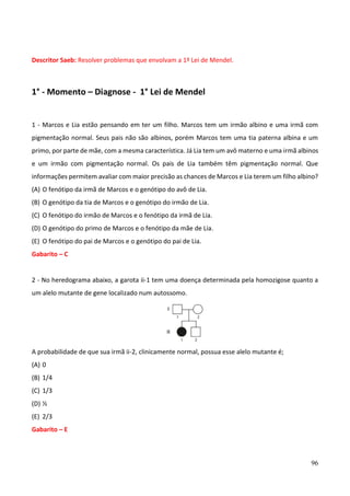 96
Descritor Saeb: Resolver problemas que envolvam a 1ª Lei de Mendel.
1° - Momento – Diagnose - 1° Lei de Mendel
1 - Marcos e Lia estão pensando em ter um filho. Marcos tem um irmão albino e uma irmã com
pigmentação normal. Seus pais não são albinos, porém Marcos tem uma tia paterna albina e um
primo, por parte de mãe, com a mesma característica. Já Lia tem um avô materno e uma irmã albinos
e um irmão com pigmentação normal. Os pais de Lia também têm pigmentação normal. Que
informações permitem avaliar com maior precisão as chances de Marcos e Lia terem um filho albino?
(A) O fenótipo da irmã de Marcos e o genótipo do avô de Lia.
(B) O genótipo da tia de Marcos e o genótipo do irmão de Lia.
(C) O fenótipo do irmão de Marcos e o fenótipo da irmã de Lia.
(D) O genótipo do primo de Marcos e o fenótipo da mãe de Lia.
(E) O fenótipo do pai de Marcos e o genótipo do pai de Lia.
Gabarito – C
2 - No heredograma abaixo, a garota ii-1 tem uma doença determinada pela homozigose quanto a
um alelo mutante de gene localizado num autossomo.
A probabilidade de que sua irmã ii-2, clinicamente normal, possua esse alelo mutante é;
(A) 0
(B) 1/4
(C) 1/3
(D) ½
(E) 2/3
Gabarito – E
 
