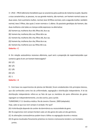 97
3 – (PUC – PR) O albinismo hereditário que se caracteriza pela ausência de melanina na pele. Quanto
a essa característica, as pessoas, na sua grande maioria, são normais. um homem normal casou-se
duas vezes. Com a primeira mulher, normal, teve 10 filhos normais; com a segunda mulher, também
normal, teve 3 filhos, dos quais 2 eram normais e 1 albino. Os possíveis genótipos do homem, das
duas mulheres e de todas as crianças estão expressos na alternativa:
(A) homem aa; mulheres Aa e AA; filhos AA, Aa e aa.
(B) homem Aa; mulheres AA e aa; filhos AA e aa.
(C) homem Aa; mulheres AA e Aa; filhos AA, Aa e aa.
(D) homem Aa; mulheres Aa e Aa; filhos Aa e aa.
(E) homem Aa; mulheres aa e aa; filhos AA e aa.
Gabarito – C
4- Em relação autossômica recessiva albinismo, qual será a proporção de espermatozoides que
conterá o gene A em um homem heterozigoto?
(A) 1/2.
(B) 1/4.
(C) 1/8.
(D) 1/3.
(E) 1.
Gabarito – A
5 - Com base nos experimentos de plantas de Mendel, foram estabelecidos três princípios básicos,
que são conhecidos como leis da uniformidade, segregação e distribuição independente. A lei da
distribuição independente refere-se ao fato de que os membros de pares diferentes de genes
segregam-se independentemente, uns dos outros, para a prole.
TURNPENNY, P. D. Genética médica. Rio de Janeiro: Elsevier, 2009 (adaptado).
Hoje, sabe-se que isso nem sempre é verdade. Por quê?
(A) A distribuição depende do caráter de dominância ou recessividade do gene.
(B) Os organismos nem sempre herdam cada um dos genes de cada um dos genitores.
(C) As alterações cromossômicas podem levar a falhas na segregação durante a meiose.
(D) Os genes localizados fisicamente próximos no mesmo cromossomo tendem a ser herdados
juntos.
 