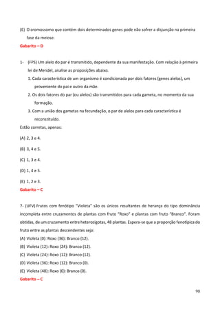 98
(E) O cromossomo que contém dois determinados genes pode não sofrer a disjunção na primeira
fase da meiose.
Gabarito – D
1- (FPS) Um alelo do par é transmitido, dependente da sua manifestação. Com relação à primeira
lei de Mendel, analise as proposições abaixo.
1. Cada característica de um organismo é condicionada por dois fatores (genes alelos), um
proveniente do pai e outro da mãe.
2. Os dois fatores do par (ou alelos) são transmitidos para cada gameta, no momento da sua
formação.
3. Com a união dos gametas na fecundação, o par de alelos para cada característica é
reconstituído.
Estão corretas, apenas:
(A) 2, 3 e 4.
(B) 3, 4 e 5.
(C) 1, 3 e 4.
(D) 1, 4 e 5.
(E) 1, 2 e 3.
Gabarito – C
7- (UFV) Frutos com fenótipo “Violeta” são os únicos resultantes de herança do tipo dominância
incompleta entre cruzamentos de plantas com fruto “Roxo” e plantas com fruto “Branco”. Foram
obtidas, de um cruzamento entre heterozigotas, 48 plantas. Espera-se que a proporção fenotípica do
fruto entre as plantas descendentes seja:
(A) Violeta (0): Roxo (36): Branco (12).
(B) Violeta (12): Roxo (24): Branco (12).
(C) Violeta (24): Roxo (12): Branco (12).
(D) Violeta (36): Roxo (12): Branco (0).
(E) Violeta (48): Roxo (0): Branco (0).
Gabarito – C
 