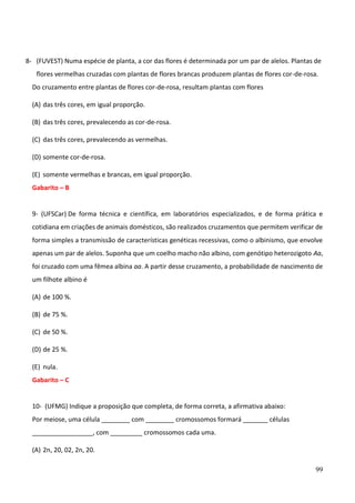 99
8- (FUVEST) Numa espécie de planta, a cor das flores é determinada por um par de alelos. Plantas de
flores vermelhas cruzadas com plantas de flores brancas produzem plantas de flores cor-de-rosa.
Do cruzamento entre plantas de flores cor-de-rosa, resultam plantas com flores
(A) das três cores, em igual proporção.
(B) das três cores, prevalecendo as cor-de-rosa.
(C) das três cores, prevalecendo as vermelhas.
(D) somente cor-de-rosa.
(E) somente vermelhas e brancas, em igual proporção.
Gabarito – B
9- (UFSCar) De forma técnica e científica, em laboratórios especializados, e de forma prática e
cotidiana em criações de animais domésticos, são realizados cruzamentos que permitem verificar de
forma simples a transmissão de características genéticas recessivas, como o albinismo, que envolve
apenas um par de alelos. Suponha que um coelho macho não albino, com genótipo heterozigoto Aa,
foi cruzado com uma fêmea albina aa. A partir desse cruzamento, a probabilidade de nascimento de
um filhote albino é
(A) de 100 %.
(B) de 75 %.
(C) de 50 %.
(D) de 25 %.
(E) nula.
Gabarito – C
10- (UFMG) Indique a proposição que completa, de forma correta, a afirmativa abaixo:
Por meiose, uma célula ________ com ________ cromossomos formará _______ células
_________________, com _________ cromossomos cada uma.
(A) 2n, 20, 02, 2n, 20.
 