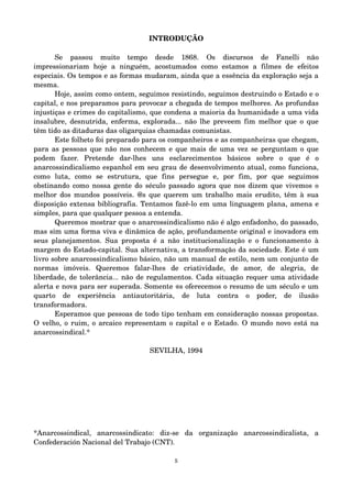 INTRODUÇÃO 
Se passou muito tempo desde 1868. Os discursos de Fanelli não 
impressionariam hoje a ninguém, acostumados como estamos a filmes de efeitos 
especiais. Os tempos e as formas mudaram, ainda que a essência da exploração seja a 
mesma. 
Hoje, assim como ontem, seguimos resistindo, seguimos destruindo o Estado e o 
capital, e nos preparamos para provocar a chegada de tempos melhores. As profundas 
injustiças e crimes do capitalismo, que condena a maioria da humanidade a uma vida 
insalubre, desnutrida, enferma, explorada... não lhe preveem fim melhor que o que 
têm tido as ditaduras das oligarquias chamadas comunistas. 
Este folheto foi preparado para os companheiros e as companheiras que chegam, 
para as pessoas que não nos conhecem e que mais de uma vez se perguntam o que 
podem fazer. Pretende dar­lhes 
uns esclarecimentos básicos sobre o que é o 
anarcossindicalismo espanhol em seu grau de desenvolvimento atual, como funciona, 
como luta, como se estrutura, que fins persegue e, por fim, por que seguimos 
obstinando como nossa gente do século passado agora que nos dizem que vivemos o 
melhor dos mundos possíveis. @s que querem um trabalho mais erudito, têm à sua 
disposição extensa bibliografia. Tentamos fazê­lo 
em uma linguagem plana, amena e 
simples, para que qualquer pessoa a entenda. 
Queremos mostrar que o anarcossindicalismo não é algo enfadonho, do passado, 
mas sim uma forma viva e dinâmica de ação, profundamente original e inovadora em 
seus planejamentos. Sua proposta é a não institucionalização e o funcionamento à 
margem do Estado­capital. 
Sua alternativa, a transformação da sociedade. Este é um 
livro sobre anarcossindicalismo básico, não um manual de estilo, nem um conjunto de 
normas imóveis. Queremos falar­lhes 
de criatividade, de amor, de alegria, de 
liberdade, de tolerância... não de regulamentos. Cada situação requer uma atividade 
alerta e nova para ser superada. Somente @s oferecemos o resumo de um século e um 
quarto de experiência antiautoritária, de luta contra o poder, de ilusão 
transformadora. 
Esperamos que pessoas de todo tipo tenham em consideração nossas propostas. 
O velho, o ruim, o arcaico representam o capital e o Estado. O mundo novo está na 
anarcossindical.* 
SEVILHA, 1994 
*Anarcossindical, anarcossindicato: diz­se 
da organização anarcossindicalista, a 
Confederación Nacional del Trabajo (CNT). 
5 
 