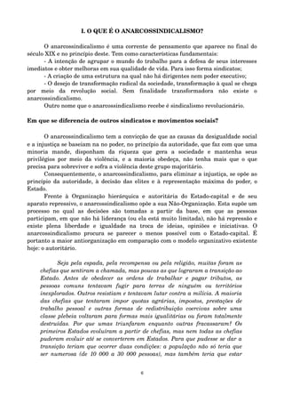 I. O QUE É O ANARCOSSINDICALISMO? 
O anarcossindicalismo é uma corrente de pensamento que aparece no final do 
século XIX e no princípio deste. Tem como características fundamentais: 
­A 
intenção de agrupar o mundo do trabalho para a defesa de seus interesses 
imediatos e obter melhoras em sua qualidade de vida. Para isso forma sindicatos; 
­A 
criação de uma estrutura na qual não há dirigentes nem poder executivo; 
­O 
desejo de transformação radical da sociedade, transformação à qual se chega 
por meio da revolução social. Sem finalidade transformadora não existe o 
anarcossindicalismo. 
Outro nome que o anarcossindicalismo recebe é sindicalismo revolucionário. 
Em que se diferencia de outros sindicatos e movimentos sociais? 
O anarcossindicalismo tem a convicção de que as causas da desigualdade social 
e a injustiça se baseiam na no poder, no princípio da autoridade, que faz com que uma 
minoria mande, disponham da riqueza que gera a sociedade e mantenha seus 
privilégios por meio da violência, e a maioria obedeça, não tenha mais que o que 
precisa para sobreviver e sofra a violência deste grupo majoritário. 
Consequentemente, o anarcossindicalismo, para eliminar a injustiça, se opõe ao 
princípio da autoridade, à decisão das elites e à representação máxima do poder, o 
Estado. 
Frente à Organização hierárquica e autoritária do Estado­capital 
e de seu 
aparato repressivo, o anarcossindicalismo opõe a sua Não­Organização. 
Esta supõe um 
processo no qual as decisões são tomadas a partir da base, em que as pessoas 
participam, em que não há liderança (ou ela está muito limitada), não há repressão e 
existe plena liberdade e igualdade na troca de ideias, opiniões e iniciativas. O 
anarcossindicalismo procura se parecer o menos possível com o Estado­capital. 
É 
portanto a maior antiorganização em comparação com o modelo organizativo existente 
hoje: o autoritário. 
Seja pela espada, pela recompensa ou pela religião, muitas foram as 
chefias que sentiram a chamada, mas poucas as que lograram a transição ao 
Estado. Antes de obedecer as ordens de trabalhar e pagar tributos, as 
pessoas comuns tentavam fugir para terras de ninguém ou territórios 
inexplorados. Outros resistiam e tentavam lutar contra a milícia. A maioria 
das chefias que tentaram impor quotas agrárias, impostos, prestações de 
trabalho pessoal e outras formas de redistribuição coercivas sobre uma 
classe plebeia voltaram para formas mais igualitárias ou foram totalmente 
destruídas. Por que umas triunfaram enquanto outras fracassaram? Os 
primeiros Estados evoluíram a partir de chefias, mas nem todas as chefias 
puderam evoluir até se converterem em Estados. Para que pudesse se dar a 
transição teriam que ocorrer duas condições: a população não só teria que 
ser numerosa (de 10 000 a 30 000 pessoas), mas também teria que estar 
6 
 