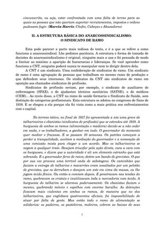 cincunscrita, ou seja, estar confrontada com uma falta de terras para as 
quais as pessoas que não queriam suportar recrutamentos, impostos e ordens 
pudessem fugir. (Marvin Harris: Chefes, Cabeças e Abusadores) 
II. A ESTRUTURA BÁSICA DO ANARCOSSINDICALISMO: 
O SINDICATO DE RAMO 
Esta pode parecer a parte mais tediosa do texto, e é a que se refere a como 
funciona a anarcossindical. Lhe pedimos paciência. A estrutura e forma de tomada de 
decisões do anarcossindicalismo é original, ninguém mais a usa e foi pensada de modo 
a limitar ao máximo a aparição de burocracias e lideranças. Se você aprender como 
funciona a CNT, ninguém poderá nunca te manipular nem te dirigir dentro dela. 
A CNT é um sindicato. Uma confederação de sindicatos de ramo. Um sindicato 
de ramo é uma agrupação de pessoas que trabalham no mesmo ramo de produção e 
que defendem seus interesses. Os sindicatos da CNT são sindicatos de ramo em 
oposição aos chamados sindicatos de profissão. 
Sindicatos de profissão seriam, por exemplo, o sindicato de auxiliares de 
enfermagem (SPAX), o de ajudantes técnicos sanitários (SATSE), o de médicos 
(CEM)... Ao invés disso, a CNT no ramo de saúde formaria o Sindicato de Saúde, sem 
distinção de categorias profissionais. Esta estrutura se adotou no congresso de Sans de 
1918. E se chegou a ela porque ela foi vista como a mais prática nos enfrentamentos 
com o capital. 
No terreno tático, no final de 1917 foi apresentada a nós uma greve de 
talharineiros e ebanistas (sindicatos de profissão) que se estendeu até 1918. A 
burguesia de ambos os ramos (alimentação e madeira) decide­se 
a não ceder 
em nada, e os trabalhadores, a ganhar em tudo. O governador do momento 
quer mediar e fracassa. E se passam 10 semanas. Os patrões começam a 
perder a tranquilidade, aceitam a mediação do governador e a nomeação de 
uma comissão mista para chegar a um acordo. Mas os talharineiros se 
negam a qualquer trato. Desejam triunfar pela ação direta, cara a cara com 
os burgueses, e dizem que a autoridade é ali um elemento estranho que está 
sobrando. E o governador ferve de raiva; detém um bando de grevistas. O que 
por sua vez provoca uma terrível onda de sabotagens. Os caminhões que 
faziam a entrega de talharins e macarrões eram assaltados por um pelotão 
de grevistas, que os derrubam e dançam um xote em cima da massa, ou lhe 
jogam ácido fênico. Ou então a comiam depois. E penetravam nas tendas do 
ramo, quebravam os cristais e inutilizavam toda a mercadoria com ácido. A 
burguesia do talharim se alarmou poderosamente. Os ebanistas faziam o 
mesmo, quebrando móveis e espelhos com enorme barulho. As detenções 
ficavam mais violentas em ambos os ramos, de maneira que no dos 
talharineiros, que englobava quatrocentos oficiais, foi impossibilitado de 
atuar por falta de gente. Mas então todo o ramo de alimentação se 
solidariza: os padeiros, os pasteleiros, moleiros, cobrem as baixas de seus 
7 
 