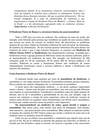 companheiros detidos. E os carpinteiros, torneiros, envernizadores, todo o 
ramo da madeira se mobiliza para substituir os sabotadores. A greve dos 
ebanistas durou dezessete semanas. Até que os patrões afrouxaram... Foi um 
triunfo esmagador. E a lição de solidariedade foi realmente o que 
impulsionou a criação do Sindicato Único da Madeira – o famoso “Ram de 
la Fusta”, e o da alimentação, agrupando todos os sindicatos setoriais. 
(Joan Ferrer: A Revolta Permanente) 
O Sindicato Único de Ramo é a estrutura básica da anarcossindical 
Toda a CNT gira em torno do sindicato. Um sindicato do ramo da saúde, por 
exemplo, seria formado pelas pessoas que trabalham na saúde em uma mesma cidade, 
que teriam seu ponto de reunião na sindical local. Ali discutiriam os problemas 
próprios de seu ramo. Podem ser formados sindicatos do ramo do metal, da construção, 
da madeira, da alimentação... Se não existem pessoas suficientes (25) para formar um 
sindicato de ramo, o que é algo bastante frequente, se constitui um Sindicato de 
Ofícios Vários (S.O.V. ou Sindivários) com simplesmente 5 pessoas. À medida que o 
Sindivários cresce e agrupa pessoas de diferentes ramos em número suficiente, pode ir 
se desmembrando em sindicatos de ramo. Por exemplo, um Sindivários de 300 
cotizantes pode ter 30 de construção, 50 de metal, 200 de serviços públicos e 20 
variados. Poderiam se assim o desejassem formar três sindicatos de ramos 
independentes (construção, metal e serviços públicos) e deixar o Sindivários com 
somente 20 cotizantes. 
Como funciona o Sindicato Único de Ramo? 
O sindicato decide suas questões por meio da Assembleia de Sindicato. A 
assembleia é o seu órgão máximo de decisão. À assembleia assistem pessoas concretas. 
Não se admite que comitês, delegações etc. se intrometam na assembleia. 
A maior parte das organizações sindicais – e, em geral, qualquer organização 
assim o afirma –, baseia suas decisões na assembleia, mas com uma grande diferença 
com respeito ao anarcossindicato. Consideram a assembleia como um órgão máximo de 
decisão, mas se dá à assembleia a periodicidade de um ano, por exemplo. Logo se 
escreve nos estatutos a criação de outro organismo, pleno de sindicato, reunião de 
comitê, junta diretiva ou qualquer outra denominação, que decide entre assembleias, 
de forma que o poder executivo passa na prática a esse organismo. 
Na anarcossindical, no sindicato de ramo, quem decide é sempre a 
assembleia. Não existe junta, nem comitê, nem pleno de delegações, nem direção, 
nem executiva... que possa decidir entre assembleias. Mais adiante se explicará melhor 
as funções dos comitês da CNT. Outros nomes que recebe o sindicato de ramo são os de 
sindicato único ou sindicato único de indústria. 
Cada vez que se celebra uma assembleia é importante que alguém tome ata do 
que ali se diz. Na ata se refletem as opiniões das pessoas que intervém, os debates, os 
acordos que são firmados e quem os assume. Ao escrever e guardar a ata, escrevemos 
8 
 