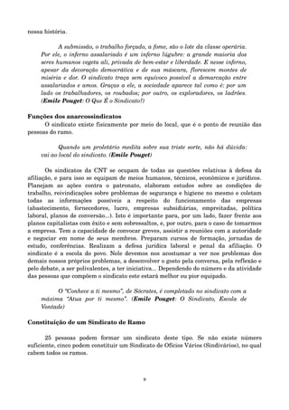 nossa história. 
A submissão, o trabalho forçado, a fome, são o lote da classe operária. 
Por ele, o inferno assalariado é um inferno lúgubre: a grande maioria dos 
seres humanos vegeta ali, privada de bem­estar 
e liberdade. E nesse inferno, 
apesar da decoração democrática e de sua máscara, florescem montes de 
miséria e dor. O sindicato traça sem equívoco possível a demarcação entre 
assalariados e amos. Graças a ele, a sociedade aparece tal como é: por um 
lado os trabalhadores, os roubados; por outro, os exploradores, os ladrões. 
(Emile Pouget: O Que É o Sindicato?) 
Funções dos anarcossindicatos 
O sindicato existe fisicamente por meio do local, que é o ponto de reunião das 
pessoas do ramo. 
Quando um proletário medita sobre sua triste sorte, não há dúvida: 
vai ao local do sindicato. (Emile Pouget) 
Os sindicatos da CNT se ocupam de todas as questões relativas à defesa da 
afiliação, e para isso se equipam de meios humanos, técnicos, econômicos e jurídicos. 
Planejam as ações contra o patronato, elaboram estudos sobre as condições de 
trabalho, reivindicações sobre problemas de segurança e higiene no mesmo e coletam 
todas as informações possíveis a respeito do funcionamento das empresas 
(abastecimento, fornecedores, lucro, empresas subsidiárias, empreitadas, política 
laboral, planos de conversão...). Isto é importante para, por um lado, fazer frente aos 
planos capitalistas com êxito e sem sobressaltos, e, por outro, para o caso de tomarmos 
a empresa. Tem a capacidade de convocar greves, assistir a reuniões com a autoridade 
e negociar em nome de seus membros. Preparam cursos de formação, jornadas de 
estudo, conferências. Realizam a defesa jurídica laboral e penal da afiliação. O 
sindicato é a escola do povo. Nele devemos nos acostumar a ver nos problemas dos 
demais nossos próprios problemas, a desenvolver o gosto pela conversa, pela reflexão e 
pelo debate, a ser polivalentes, a ter iniciativa... Dependendo do número e da atividade 
das pessoas que compõem o sindicato este estará melhor ou pior equipado. 
O “Conhece a ti mesmo”, de Sócrates, é completado no sindicato com a 
máxima “Atua por ti mesmo”. (Emile Pouget: O Sindicato, Escola de 
Vontade) 
Constituição de um Sindicato de Ramo 
25 pessoas podem formar um sindicato deste tipo. Se não existe número 
suficiente, cinco podem constituir um Sindicato de Ofícios Vários (Sindivários), no qual 
cabem todos os ramos. 
9 
 