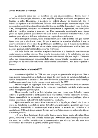 Meios humanos e técnicos 
A primeira coisa que os membros de um anarcossindicato devem fazer é 
valorizar as forças que possuem, e, em seguida, planejar atividades que possam ser 
levadas a cabo. Realizando o possível, se poderá chegar ao impossível. Isto é 
importante porque a inatividade ou o fracasso conduzem sempre à desmoralização. São 
necessários no sindicato também meios técnicos na medida do possível, como telefone, 
FAX, fotocopiadora, máquinas de escrever, computador e impressora, um local para 
celebrar reuniões, manter o arquivo, etc. Uma recordação emocionada para nossa 
gente da época gloriosa, quando tudo se fazia a mão e no lombo de mulas velhas. Com 
certeza, para alcançar todos os anteriores, se requer desenvolvimento. 
Para conseguir afiliação, que é o mais importante, cada membro tem que buscar 
fazer com que o sindicato cresça. O que é certeza de maneira absoluta é que a 
anarcossindical só cresce onde há problemas e conflitos, e que é função da militância 
buscá­los 
e provocá­los. 
Há um século atrás, o companheirismo era muito forte. As 
pessoas queriam estar sindicadas apesar da repressão. 
Ali onde havia um periódico surgiam sindicatos, e o desejo de transformação 
social rondava muitas cabeças. Hoje em dia isso não existe, e foi substituído por um 
forte individualismo, ceticismo e desejo de consumo fomentado pelo capital. Devemos 
saber que nossa mensagem nesta sociedade não é compartilhada – no momento ­, 
e que 
grande parte de nossas iniciativas se chocarão com a indiferença. Não deve­se 
perder o 
ânimo. 
As assessorias jurídicas da CNT 
A assessoria jurídica da CNT não tem porque ser gestionada por juristas. Basta 
uma pessoa companheira que tenha um pouco de experiência na legislação laboral ou 
que se comprometa a estudá­la. 
Em caso de dúvida, consulta­se 
então com o serviço 
jurídico, com aquele que tenha contato com a assessoria da CNT. 
Deverá dispor da legislação atual quando convir, por meio dos boletins oficiais 
provinciais, do conselho do estado ou da região correspondente e de toda a informação 
sobre as empresas que conseguir. 
Neste mundo hostil e de leis injustas para nós, temos que defender nossos 
direitos e quanto melhor os conheçamos mais conscientes seremos e melhor o faremos. 
Menor necessidade de advocacia teremos com mais conhecimentos jurídicos. Mas a 
menor intervenção judicial virá da força maior do sindicato. 
Queremos esclarecer que a finalidade de toda a legislação laboral não é outra 
que a de beneficiar o capital em geral, defender seus privilégios e permitir que roube 
livremente, impedindo a confrontação direta entre o mundo do trabalho e o 
capitalismo. O Estado impõe regras de jogo que beneficiam sempre o patronato, já que 
o sistema judicial: 
­É 
caro. Para funcionar dentro dele deve­se 
pagar taxas muito elevadas. Essa 
gente, por abrir a boca, não te cobra menos que 1 000 reais. Muito mais para aceitar 
um caso, ou tramitar questões que te correspondem por direito, que são suas sem 
necessidade de nenhuma magistratura ter que decidi­lo. 
10 
 
