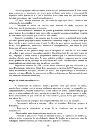 ­Sua 
linguagem é extremamente difícil para as pessoas normais. É feita assim 
para aumentar a ignorância da gente, pois conhecer uma coisa e compreendê­la 
significa poder dominá­la, 
e o que o interessa não é isso, mas sim que uma casta 
jurídica possa impor sua vontade sem discussões. 
­É 
lento. Alonga processos que, por meio da negociação direta, poderiam ser 
solucionados com rapidez. 
­Considera 
as partes em conflito como menores de idade, incapazes de 
solucionar por si mesmas seus problemas. 
­É 
muito complexo. Necessita de grande quantidade de conhecimentos para se 
mover dentro dele. Muitas de suas partes são contraditórias, com armadilhas, e nunca 
há realmente segurança de que se tem ou não a razão. 
Recorrer a juizados é um recurso que favorece sempre a patronal, pois ainda 
quando a pessoa que julga dá razão ao trabalho e sanciona o capital, a única coisa que 
faz é nos dar o que é nosso, e o que triunfa é a ideia de que é preciso um sistema lento, 
inútil, caro, pernicioso, prepotente, corrupto e incompreensível, nas mãos do qual 
temos que pôr nossa soberania. 
Conhecer as leis permite exigir que se cumpram no caso de elas não serem 
efetuadas, o que acontece em muitas ocasiões. Mas além disso deve­se 
saber pular as 
leis, empregar o senso comum e perguntar­se 
sempre qual é o caminho mais curto, 
simples e barato para fazer algo. Ao usar métodos jurídicos, rompemos todavia nossa 
forma particular de ser, que nega as instituições do Estado. Por isso não se recorre às 
magistraturas para nada mais que para feitos concretos. 
Segundo os acordos da CNT, a única tática assumível por sua militância é a 
Ação Direta (mais adiante se falará dela). A assessoria jurídica da CNT gestiona, pois, 
casos determinados nos quais, por falta de forças, não se pode chegar a solucionar o 
assunto pela Ação Direta. As assessorias jurídicas entram dentro das contradições em 
que se move o anarcossindicalismo. 
O que é o comitê de sindicato? 
A assembleia do sindicato nomeia pessoas para que abram os locais, 
mantenham relações com os outros sindicatos, recebam e enviem correspondências, 
arrecadem fundos, cuidem da imprensa, façam pedidos de livros... Tarefas simples que 
em geral não precisam de uma reunião da assembleia para serem levadas a cabo. 
Estas pessoas formam que se chama de comitê sindical, que se divide por secretarias, 
que são as de: 
­Organização: 
encarregada das relações internas, das listas de afiliação... 
­Propaganda, 
cultura e arquivo: redige os materiais didáticos, prepara a 
biblioteca... 
­Imprensa 
e informação: se ocupa de se relacionar com os meios de 
comunicação. 
­Tesouraria 
e assuntos econômicos: conduz as contas. 
­Jurídica 
e pró­pres@ 
s: reúne os boletins oficiais, a legislação, os contratos, 
informa sobre problemas jurídico­laborais, 
dispõe de fundos para ajuda em caso de 
detenções, encarceramentos, se relaciona com os gabinetes jurídicos... 
11 
 