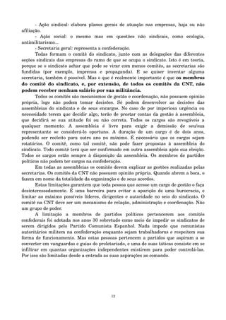 ­Ação 
sindical: elabora planos gerais de atuação nas empresas, haja ou não 
afiliação. 
­Ação 
social: o mesmo mas em questões não sindicais, como ecologia, 
antimilitarismo... 
­Secretaria 
geral: representa a confederação. 
Todas formam o comitê do sindicato, junto com as delegações das diferentes 
seções sindicais das empresas do ramo de que se ocupa o sindicato. Isto é em teoria, 
porque se o sindicato achar que pode se virar com menos comitês, as secretarias são 
fundidas (por exemplo, imprensa e propaganda). E se quiser inventar alguma 
secretaria, também é possível. Mas o que é realmente importante é que os membros 
do comitê do sindicato, e, por extensão, de todos os comitês da CNT, não 
podem receber nenhum salário por sua militância. 
Todos os comitês são mecanismos de gestão e coordenação, não possuem opinião 
própria, logo não podem tomar decisões. Só podem desenvolver as decisões das 
assembleias do sindicato e de seus encargos. No caso de por imperiosa urgência ou 
necessidade terem que decidir algo, terão de prestar contas da gestão à assembleia, 
que decidirá se sua atitude foi ou não correta. Todos os cargos são revogáveis a 
qualquer momento. A assembleia é livre para exigir a demissão de seu/sua 
representante se considerá­lo 
oportuno. A duração de um cargo é de dois anos, 
podendo ser reeleito para outro ano no máximo. É necessário que os cargos sejam 
rotatórios. O comitê, como tal comitê, não pode fazer propostas à assembleia do 
sindicato. Todo comitê terá que ser confirmado em outra assembleia após sua eleição. 
Todos os cargos estão sempre à disposição da assembleia. Os membros de partidos 
políticos não podem ter cargos na confederação. 
Em todas as assembleias os comitês devem explicar as gestões realizadas pelas 
secretarias. Os comitês da CNT não possuem opinião própria. Quando abrem a boca, o 
fazem em nome da totalidade da organização e de seus acordos. 
Estas limitações garantem que toda pessoa que acesse um cargo de gestão o faça 
desinteressadamente. É uma barreira para evitar a aparição de uma burocracia, e 
limitar ao máximo possíveis líderes, dirigentes e autoridade no seio do sindicato. O 
comitê na CNT deve ser um mecanismo de relação, administração e coordenação. Não 
um grupo de poder. 
A limitação a membros de partidos políticos pertencerem aos comitês 
confederais foi adotada nos anos 30 sobretudo como meio de impedir os sindicatos de 
serem dirigidos pelo Partido Comunista Espanhol. Nada impede que comunistas 
autoritários militem na confederação enquanto sejam trabalhadorxs e respeitem sua 
forma de funcionamento. Mas estas pessoas pertencem a partidos que aspiram a se 
converter em vanguardas e guias do proletariado, e uma de suas táticas consiste em se 
infiltrar em quantas organizações independentes existirem para poder controlá­las. 
Por isso são limitadas desde a entrada as suas aspirações ao comando. 
12 
 