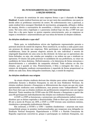 III. FUNCIONAMENTO DA CNT NAS EMPRESAS: 
A SEÇÃO SINDICAL 
O conjunto de cenetistas de uma empresa forma o que é chamado de Seção 
Sindical. A seção sindical funciona por sua vez por meio das assembleias, nas quais se 
decide sobre os problemas concretos do centro. No enfrentamento com a patronal, a 
seção sindical deve conseguir liberdade de movimentos, propaganda, afiliação e defesa 
da mesma, direito a convocatória de assembleia, e direito a assinar acordos em seu 
nome. Tal como está a legislação e o panorama sindical hoje em dia, a CNT tem que 
lutar dia a dia para lograr os pontos expostos anteriormente, pois as empresas se 
negam a reconhecer o anarcossindicato por sua tática de boicote às eleições sindicais. 
As eleições sindicais: o que são? 
Neste país, @s trabalhadorxs ativ@s são legalmente representad@s perante a 
patronal através do comitê de empresa. Para constitui­lo, 
se realiza a cada quatro anos 
um processo de eleição nas empresas. Nele participam os sindicatos apresentando 
candidaturas, listas de pessoas elegíveis através do voto individual e secreto d@ 
empregad@ depositado em uma urna no dia eleitoral. As listas que se apresentam são 
listas fechadas, ou seja, são votadas por completo e na ordem em que o sindicato as 
apresenta. @ votante não pode priorizar @s candidat@s de sua preferência, ou votar em 
candidat@s de listas distintas. Definitivamente, a lei determina de forma minuciosa o 
desenvolvimento e o calendário da campanha eleitoral. Tudo culmina no dia das 
eleições, que é quando se vota. Posteriormente, é feita a contagem dos votos, e o 
número de delegad@s sindicais correspondentes é repartido de forma proporcional ao 
obtido em cada lista. Estxs delegad@s constituem, logo, o comitê de empresa. 
As eleições sindicais: sua origem 
As atuais eleições sindicais derivam das eleições para enlace sindical que eram 
celebradas durante a ditadura franquista no seio de seus Sindicatos Verticais. As 
eleições sindicais durante o franquismo se diferenciavam das atuais em que não eram 
apresentados sindicatos nem candidaturas, mas pessoas como “independentes”. Mas 
deve ficar claro que as eleições sindicais são perfeitamente compatíveis com um regime 
ditatorial. Tanto membros da CCOO como da USO durante o franquismo a partir dos 
anos 60 participavam individualmente das eleições nos sindicatos franquistas. 
A UGT e a CNT as boicotavam, e promoviam um enfrentamento radical contra a 
ditadura que as deixou esgotadas e desarticuladas. Pode­se 
dizer que, durante os anos 
60 até a morte de Franco em 1975, a UGT e a CNT tiveram uma existência mínima, 
clandestina e perseguida sindicalmente falando. 
Em contraste, a CCOO e a USO – também clandestinas – atuavam com mais 
tranquilidade graças às posições institucionalizadas que ocupavam seus delegados no 
Sindicato Vertical franquista. Especialmente a CCOO e o Partido Comunista da 
Espanha esperavam converter­se, 
graças à participação no sindicato franquista, nos 
13 
 
