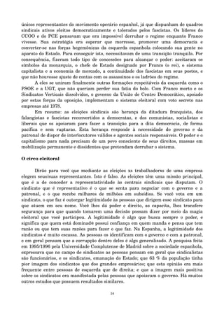 únicos representantes do movimento operário espanhol, já que dispunham de quadros 
sindicais ativos eleitos democraticamente e tolerados pelos fascistas. Os líderes do 
CCOO e do PCE pensavam que era impossível derrubar o regime enquanto Franco 
vivesse. Sua estratégia era esperar que morresse, promover uma democracia e 
converter­se 
nas forças hegemônicas da esquerda espanhola colocando sua gente no 
aparato do Estado. Para conseguir isto, necessitavam de uma transição tranquila. Por 
consequência, fizeram todo tipo de concessões para alcançar o poder: aceitaram os 
símbolos da monarquia, o chefe de Estado designado por Franco (o rei), o sistema 
capitalista e a economia de mercado, a continuidade dos fascistas em seus postos, e 
que não houvesse ajuste de contas com os assassinos e os ladrões do regime. 
A eles se uniram finalmente outras formações respeitáveis da esquerda como o 
PSOE e a UGT, que não queriam perder sua fatia do bolo. Com Franco morto e os 
Sindicatos Verticais dissolvidos, o governo da União de Centro Democrático, apoiado 
por estas forças da oposição, implementam o sistema eleitoral com voto secreto nas 
empresas até 1978. 
Em resumo: as eleições sindicais são herança da ditadura franquista, dos 
falangistas e fascistas reconvertidos a democratas, e dos comunistas, socialistas e 
liberais que os apoiaram para fazer a transição para a dita democracia, de forma 
pacífica e sem rupturas. Esta herança responde à necessidade do governo e da 
patronal de dispor de interlocutores válidos e agentes sociais responsáveis. O poder e o 
capitalismo para nada precisam de um povo consciente de seus direitos, massas em 
mobilização permanente e dissidentes que pretendam derrubar o sistema. 
O circo eleitoral 
Dirão para você que mediante as eleições xs trabalhadorxs de uma empresa 
elegem seus/suas representantes. Isto é falso. As eleições têm uma missão principal, 
que é a de conceder a representatividade às centrais sindicais que disputam. O 
sindicato que é representativo é o que se senta para negociar com o governo e a 
patronal, e o que recebe milhares de milhões em subsídios. Se você vota em um 
sindicato, o que faz é outorgar legitimidade às pessoas que dirigem esse sindicato para 
que atuem em seu nome. Você lhes dá poder e direito, as capacita, lhes transfere 
segurança para que quando tomarem uma decisão possam dizer por meio da magia 
eleitoral que você participou. A legitimidade é algo que busca sempre o poder, e 
significa que quem está dominad@ possui confiança em quem manda e pensa que tem 
razão ou que tem suas razões para fazer o que faz. Na Espanha, a legitimidade dos 
sindicatos é muito escassa. As pessoas os identificam com o governo e com a patronal, 
e em geral pensam que a corrupção dentro deles é algo generalizado. A pesquisa feita 
em 1995/1996 pela Universidade Complutense de Madrid sobre a sociedade espanhola, 
expressava que no campo de sindicatos as pessoas pensam em geral que sindicalistas 
são funcionários, e os sindicatos, emanação do Estado; que 63 % da população tinha 
pior imagem dos sindicatos que dos grandes empresários; que esta opinião era mais 
frequente entre pessoas de esquerda que de direita; e que a imagem mais positiva 
sobre os sindicatos era manifestada pelas pessoas que apoiavam o governo. Há muitos 
outros estudos que possuem resultados similares. 
14 
 