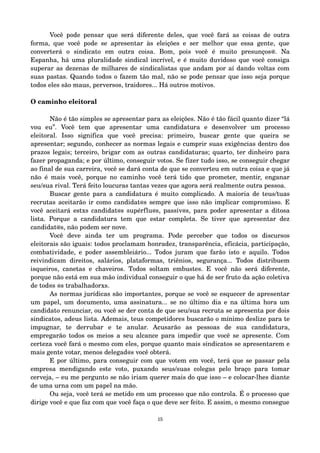 Você pode pensar que será diferente deles, que você fará as coisas de outra 
forma, que você pode se apresentar às eleições e ser melhor que essa gente, que 
converterá o sindicato em outra coisa. Bom, pois você é muito presunços@. Na 
Espanha, há uma pluralidade sindical incrível, e é muito duvidoso que você consiga 
superar as dezenas de milhares de sindicalistas que andam por aí dando voltas com 
suas pastas. Quando todos o fazem tão mal, não se pode pensar que isso seja porque 
todos eles são maus, perversos, traidores... Há outros motivos. 
O caminho eleitoral 
Não é tão simples se apresentar para as eleições. Não é tão fácil quanto dizer “lá 
vou eu”. Você tem que apresentar uma candidatura e desenvolver um processo 
eleitoral. Isso significa que você precisa: primeiro, buscar gente que queira se 
apresentar; segundo, conhecer as normas legais e cumprir suas exigências dentro dos 
prazos legais; terceiro, brigar com as outras candidaturas; quarto, ter dinheiro para 
fazer propaganda; e por último, conseguir votos. Se fizer tudo isso, se conseguir chegar 
ao final de sua carreira, você se dará conta de que se converteu em outra coisa e que já 
não é mais você, porque no caminho você terá tido que prometer, mentir, enganar 
seu/sua rival. Terá feito loucuras tantas vezes que agora será realmente outra pessoa. 
Buscar gente para a candidatura é muito complicado. A maioria de teus/tuas 
recrutas aceitarão ir como candidat@s sempre que isso não implicar compromisso. E 
você aceitará estxs candidat@s supérflu@s, passiv@s, para poder apresentar a ditosa 
lista. Porque a candidatura tem que estar completa. Se tiver que apresentar dez 
candidat@s, não podem ser nove. 
Você deve ainda ter um programa. Pode perceber que todos os discursos 
eleitorais são iguais: todos proclamam honradez, transparência, eficácia, participação, 
combatividade, e poder assembleiário... Todos juram que farão isto e aquilo. Todos 
reivindicam direitos, salários, plataformas, triênios, segurança... Todos distribuem 
isqueiros, canetas e chaveiros. Todos soltam embustes. E você não será diferente, 
porque não está em sua mão individual conseguir o que há de ser fruto da ação coletiva 
de tod@s @s trabalhadorxs. 
As normas jurídicas são importantes, porque se você se esquecer de apresentar 
um papel, um documento, uma assinatura... se no último dia e na última hora um 
candidato renunciar, ou você se der conta de que seu/sua recruta se apresenta por dois 
sindicatos, adeus lista. Ademais, teus competidores buscarão o mínimo deslize para te 
impugnar, te derrubar e te anular. Acusarão as pessoas de sua candidatura, 
empregarão todos os meios a seu alcance para impedir que você se apresente. Com 
certeza você fará o mesmo com eles, porque quanto mais sindicatos se apresentarem e 
mais gente votar, menos delegad@s você obterá. 
E por último, para conseguir com que votem em você, terá que se passar pela 
empresa mendigando este voto, puxando seus/suas colegas pelo braço para tomar 
cerveja, – eu me pergunto se não iriam querer mais do que isso – e colocar­lhes 
diante 
de uma urna com um papel na mão. 
Ou seja, você terá se metido em um processo que não controla. É o processo que 
dirige você e que faz com que você faça o que deve ser feito. E assim, o mesmo consegue 
15 
 