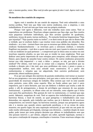 sair, o mesmo ganha, vence. Mas você já sabe que agora já não é você. Agora você é um 
idiota. 
Os membros dos comitês de empresa 
Agora você é membro de um comitê de empresa. Você está submetido a uma 
norma jurídica. Você tem que lidar com outros sindicatos, com a empresa, e com 
trabalhadorxs. E você até tem que lutar com teu próprio sindicato. 
Porque você agora é diferente, você não trabalha mais como antes. Você se 
especializou em problemas. Teus/tuas colegas esperam que faça algo, que lhes resolva 
suas pequenas confusões individuais, que lhes arrume questões de quadrante, 
uniformes, trocas de posto, turnos melhores... Te contarão histórias longuíssimas “Veja 
que injustiça!” “Veja quanta razão eu tenho!”, e se dará conta de que não te dizem toda 
a verdade, que te ocultam dados e que muitas vezes seus pedidos são absurdos. Seu 
sindicato – se o tem – tentará fazer com que os recursos que obtém das eleições – horas 
sindicais fundamentalmente – se revertam para a estrutura sindical, e tentarão 
fragilizar sua posição – você deve a quem vota em você, que é quem te coloca no comitê, 
e não ao sindicato ao qual pertence –, e comprovará que se choca uma ou outra vez com 
teus/tuas supost@s aliad@s, ou que tem que se render às suas exigências. Terá que 
dedicar uma parte importante de suas energias para conspirar, selar alianças contra 
fulan@, para depois de amanhã lutar contra ciclan@. Os outros sindicatos procurarão 
tornar sua vida impossível – e você, a deles –, porque, se não, por que a divisão 
sindical? Por último, você terá que se sentar com a empresa. E perceberá que na 
verdade a direção não é tão mal, que seus problemas são reais, e pouco a pouco a 
compreenderá melhor, terá uma atitude mais construtiva. E a partir dos 
conhecimentos e relações que vai adquirindo, fará carreira profissional, será 
promovido, obterá melhores postos. 
E se por um milagre d@s mártires do panteão sindicalista você tentar se manter 
fiel ao seu programa e aos seus princípios, verá que uma e outra vez se espatifa com a 
passividade de seus/suas colegas de trabalho. Elxs sentem que você @s está usando 
como pretexto, como álibi, como suporte. Elxs no fundo sabem que você é um/a 
impostor/a, que é um/a farsante, que usa um disfarce: o disfarce que oculta a sede de 
poder, o afã de protagonismo, o desejo de privilégios que emanam de sua posição 
institucional... e portanto, te olham como um ser estranho, como alguém que é lícito 
usar para fins particulares. Não gostam de você: te contrataram, e é normal que seja 
assim. Ademais, suspeitam de você. Você se separou d@s trabalhadorxs por: primeiro 
barreiras físicas, o local do comitê, ao qual peregrina @ trabalhador/a com suas 
demandas; em segundo, pelo trabalho que realiza, que já é distinto do de seus/suas 
companheir@s; em terceiro lugar, há barreiras mentais, porque sua perspectiva agora 
não é a mesma que quando estava apertando parafusos, e vê as coisas de outra 
maneira; em quarto lugar, há uma separação estrutural, já que está em um posto de 
onde recebe informação privilegiada, interage com diretores...; também dispõe de mais 
poder, pode tomar por conta própria decisões que afetam @s trabalhadorxs sem que 
elxs possam intervir; e, por último, adquire um saber, aprende legislação, normas e 
vias para a realização de trapaças, conciliações e tramoias. Como seus/suas colegas vão 
16 
 