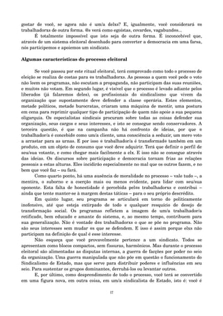 gostar de você, se agora não é um/a delxs? E, igualmente, você considerará @s 
trabalhadorxs de outra forma. @s verá como egoístas, covardes, vagabund@s... 
É totalmente impossível que isto seja de outra forma. É inconcebível que, 
através de um sistema eleitoral desenhado para converter a democracia em uma farsa, 
nós participemos e apoiemos um sindicato. 
Algumas características do processo eleitoral 
Se você passou por este ritual eleitoral, terá comprovado como todo o processo de 
eleição se realiza de costas para @s trabalhadorxs. As pessoas a quem você pede o voto 
não leem os programas, não escutam a propaganda, não participam das suas reuniões, 
e muit@s não votam. Em segundo lugar, é visível que o processo é levado adiante pelos 
liberados (já falaremos deles), os profissionais do sindicalismo que vivem da 
organização que supostamente deve defender a classe operária. Estes elementos, 
metade políticos, metade burocratas, criaram uma máquina de mentir, uma postura 
em cena para reprimir qualquer tipo de participação de quem não apoie a sua pequena 
oligarquia. Os especialistas sindicais procuram sobre todas as coisas defender sua 
organização, seus cargos e seus interesses, e isto se consegue sendo conservadores. A 
terceira questão, é que na campanha não há confronto de ideias, por que @ 
trabalhador/a é concebid@ como um/a cliente, uma consciência a seduzir, um mero voto 
a arrastar para as urnas. E por isso @ trabalhador/a é transformad@ também em um 
produto, em um objeto de consumo que você deve adquirir. Terá que definir o perfil de 
seu/sua votante, e como chegar mais facilmente a elx. E isso não se consegue através 
das ideias. Os discursos sobre participação e democracia tornam frias as relações 
pessoais a estas alturas. Eles incidirão especialmente no mal que os outros fazem, e no 
bem que você faz – ou fará. 
Como quarto ponto, há uma ausência de moralidade no processo – vale tudo –, a 
mentira, o suborno e a coerção mais ou menos evidente, para lidar com seu/sua 
oponente. Esta falta de honestidade é percebida pel@s trabalhadorxs e contribui – 
ainda que tente manter­se 
à margem destas táticas – para o seu próprio descrédito. 
Em quinto lugar, seu programa se articulará em torno do politicamente 
inofensivo, até que esteja extirpado de todo e qualquer resquício de desejo de 
transformação social. Os programas refletem a imagem de um/a trabalhador/a 
retificad@, bem educad@ e amante do sistema, e, ao mesmo tempo, contribuem para 
sua generalização. Não é vontade d@s trabalhadorxs o que se põe no programa. Não 
são seus interesses sem mudar @s que se defendem. E isso é assim porque elxs não 
participam na definição de qual é esse interesse. 
Não esqueça que você provavelmente pertence a um sindicato. Todos se 
apresentam como blocos compactos, sem fissuras, harmônicos. Mas durante o processo 
eleitoral são alimentadas as disputas internas, a guerra de facções por poder no seio 
da organização. Uma guerra manipulada que não põe em questão o funcionamento do 
Sindicalismo de Estado, mas que serve para distribuir poderes e influências em seu 
seio. Para sustentar os grupos dominantes, derrubá­los 
ou levantar outros. 
E, por último, como desprendimento de todo o processo, você terá se convertido 
em uma figura nova, em outra coisa, em um/a sindicalista de Estado, isto é: você é 
17 
 