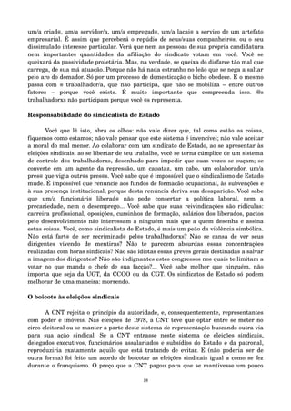 um/a criad@, um/a servidor/a, um/a empregad@, um/a lacai@ a serviço de um artefato 
empresarial. É assim que perceberá o repúdio de seus/suas companheir@s, ou o seu 
dissimulado interesse particular. Verá que nem as pessoas de sua própria candidatura 
nem importantes quantidades da afiliação do sindicato votam em você. Você se 
queixará da passividade proletária. Mas, na verdade, se queixa do disfarce tão mal que 
carrega, de sua má atuação. Porque não há nada estranho no leão que se nega a saltar 
pelo aro do domador. Só por um processo de domesticação o bicho obedece. E o mesmo 
passa com @ trabalhador/a, que não participa, que não se mobiliza – entre outros 
fatores – porque você existe. É muito importante que compreenda isso. @s 
trabalhadorxs não participam porque você @s representa. 
Responsabilidade do sindicalista de Estado 
Você que lê isto, abra os olhos: não vale dizer que, tal como estão as coisas, 
fiquemos como estamos; não vale pensar que este sistema é invencível; não vale aceitar 
a moral do mal menor. Ao colaborar com um sindicato de Estado, ao se apresentar às 
eleições sindicais, ao se libertar de teu trabalho, você se torna cúmplice de um sistema 
de controle d@s trabalhadorxs, desenhado para impedir que suas vozes se ouçam; se 
converte em um agente da repressão, um capataz, um cabo, um colaborador, um/a 
pres@ que vigia outr@s pres@s. Você sabe que é impossível que o sindicalismo de Estado 
mude. É impossível que renuncie aos fundos de formação ocupacional, às subvenções e 
à sua presença institucional, porque desta renúncia deriva sua desaparição. Você sabe 
que um/a funcionári@ liberad@ não pode consertar a política laboral, nem a 
precariedade, nem o desemprego... Você sabe que suas reivindicações são ridículas: 
carreira profissional, oposições, cursinhos de formação, salários dos liberados, pactos 
pelo desenvolvimento não interessam a ninguém mais que a quem desenha e assina 
estas coisas. Você, como sindicalista de Estado, é mais um peão da violência simbólica. 
Não está fart@ de ser recriminad@ pel@s trabalhadorxs? Não se cansa de ver seus 
dirigentes vivendo de mentiras? Não te parecem absurdas essas concentrações 
realizadas com horas sindicais? Não são idiotas essas greves gerais destinadas a salvar 
a imagem dos dirigentes? Não são indignantes estes congressos nos quais te limitam a 
votar no que manda o chefe de sua facção?... Você sabe melhor que ninguém, não 
importa que seja da UGT, da CCOO ou da CGT. Os sindicatos de Estado só podem 
melhorar de uma maneira: morrendo. 
O boicote às eleições sindicais 
A CNT rejeita o princípio da autoridade, e, consequentemente, representantes 
com poder e imóveis. Nas eleições de 1978, a CNT teve que optar entre se meter no 
circo eleitoral ou se manter à parte deste sistema de representação buscando outra via 
para sua ação sindical. Se a CNT entrasse neste sistema de eleições sindicais, 
delegados executivos, funcionários assalariados e subsídios do Estado e da patronal, 
reproduziria exatamente aquilo que está tratando de evitar. E (não poderia ser de 
outra forma) foi feito um acordo de boicotar as eleições sindicais igual a como se fez 
durante o franquismo. O preço que a CNT pagou para que se mantivesse um pouco 
18 
 