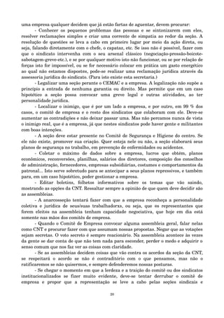 uma empresa qualquer decidem que já estão fartas de aguentar, devem procurar: 
­Conhecer 
os pequenos problemas das pessoas e se sintonizarem com eles, 
resolver reclamações simples e criar uma corrente de simpatia ao redor da seção. A 
resolução de questões se leva a cabo em primeiro lugar por meio da ação direta, ou 
seja, falando diretamente com o chefe, o capataz, etc. Se isso não é possível, fazer com 
que o sindicato intervenha com o seu arsenal clássico (negociação­pressão­boicote­sabotagem­greve­etc.), 
e se por qualquer motivo isto não funcionar, ou se por relação de 
forças isto for impossível, ou se for necessário colocar em prática um gasto energético 
ao qual não estamos dispost@s, pode­se 
realizar uma reclamação jurídica através da 
assessoria jurídica do sindicato. (Para isto existe esta secretaria.) 
­Legalizar 
uma seção perante o CEMAC e a empresa. A legalização não supõe a 
princípio a entrada de nenhuma garantia ou direito. Mas permite que em um caso 
hipotético a seção possa convocar uma greve legal e outras atividades, ao ter 
personalidade jurídica. 
­Localizar 
o inimigo, que é por um lado a empresa, e por outro, em 99 % dos 
casos, o comitê de empresa e o resto dos sindicatos que colaboram com ele. Deve­se 
aumentar as contradições e não deixar passar uma. Mas não percamos nunca de vista 
o inimigo real, que é a empresa, já que nestes sindicatos pode haver gente e militantes 
com boas intenções. 
­A 
seção deve estar presente no Comitê de Segurança e Higiene do centro. Se 
ele não existe, promover sua criação. Quer esteja nele ou não, a seção elaborará seus 
planos de segurança no trabalho, em prevenção de enfermidades ou acidentes. 
­Coletar 
o máximo de dados sobre a empresa, lucros que obtém, planos 
econômicos, reconversões, planilhas, salários dos diretores, composição dos conselhos 
de administração, fornecedores, empresas subsidiárias, costumes e comportamentos da 
patronal... Isto serve sobretudo para se antecipar a seus planos repressivos, e também 
para, em um caso hipotético, poder gestionar a empresa. 
­Editar 
boletins, folhetos informativos sobre os temas que vão saindo, 
mostrando as opções da CNT. Ressaltar sempre a opinião de que quem deve decidir são 
as assembleias. 
­A 
anarcosseção tentará fazer com que a empresa reconheça a personalidade 
coletiva e jurídica de seus/suas trabalhadorxs, ou seja, que @s representantes que 
forem eleit@s na assembleia tenham capacidade negociativa, que hoje em dia está 
somente nas mãos dos comitês de empresa. 
­Quando 
o Comitê de Empresa convocar alguma assembleia geral, falar nelas 
como CNT e procurar fazer com que assumam nossas propostas. Negar que as votações 
sejam secretas. O voto secreto é sempre reacionário. Na assembleia acontece às vezes 
da gente se dar conta de que não tem nada para esconder, perder o medo e adquirir o 
senso comum que nos faz ver as coisas com claridade. 
­Se 
as assembleias decidem coisas que vão contra os acordos da seção da CNT, 
se respeitará o acordo se não é contraditório com o que pensamos, mas não o 
ratificaremos se não quisermos, e sempre defenderemos nossas posturas. 
­Se 
chegar o momento em que a lerdeza e a traição do comitê ou dos sindicatos 
institucionalizados se fizer muito evidente, deve­se 
tentar derrubar o comitê de 
empresa e propor que a representação se leve a cabo pelas seções sindicais e 
20 
 