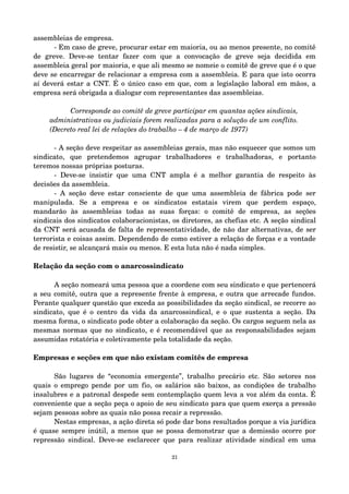 assembleias de empresa. 
­Em 
caso de greve, procurar estar em maioria, ou ao menos presente, no comitê 
de greve. Deve­se 
tentar fazer com que a convocação de greve seja decidida em 
assembleia geral por maioria, e que ali mesmo se nomeie o comitê de greve que é o que 
deve se encarregar de relacionar a empresa com a assembleia. E para que isto ocorra 
aí deverá estar a CNT. É o único caso em que, com a legislação laboral em mãos, a 
empresa será obrigada a dialogar com representantes das assembleias. 
Corresponde ao comitê de greve participar em quantas ações sindicais, 
administrativas ou judiciais forem realizadas para a solução de um conflito. 
(Decreto real lei de relações do trabalho – 4 de março de 1977) 
­A 
seção deve respeitar as assembleias gerais, mas não esquecer que somos um 
sindicato, que pretendemos agrupar trabalhadores e trabalhadoras, e portanto 
teremos nossas próprias posturas. 
­Deve­se 
insistir que uma CNT ampla é a melhor garantia de respeito às 
decisões da assembleia. 
­A 
seção deve estar consciente de que uma assembleia de fábrica pode ser 
manipulada. Se a empresa e os sindicatos estatais virem que perdem espaço, 
mandarão às assembleias todas as suas forças: o comitê de empresa, as seções 
sindicais dos sindicatos colaboracionistas, os diretores, as chefias etc. A seção sindical 
da CNT será acusada de falta de representatividade, de não dar alternativas, de ser 
terrorista e coisas assim. Dependendo de como estiver a relação de forças e a vontade 
de resistir, se alcançará mais ou menos. E esta luta não é nada simples. 
Relação da seção com o anarcossindicato 
A seção nomeará uma pessoa que a coordene com seu sindicato e que pertencerá 
a seu comitê, outra que a represente frente à empresa, e outra que arrecade fundos. 
Perante qualquer questão que exceda as possibilidades da seção sindical, se recorre ao 
sindicato, que é o centro da vida da anarcossindical, e o que sustenta a seção. Da 
mesma forma, o sindicato pode obter a colaboração da seção. Os cargos seguem nela as 
mesmas normas que no sindicato, e é recomendável que as responsabilidades sejam 
assumidas rotatória e coletivamente pela totalidade da seção. 
Empresas e seções em que não existam comitês de empresa 
São lugares de “economia emergente”, trabalho precário etc. São setores nos 
quais o emprego pende por um fio, os salários são baixos, as condições de trabalho 
insalubres e a patronal despede sem contemplação quem leva a voz além da conta. É 
conveniente que a seção peça o apoio de seu sindicato para que quem exerça a pressão 
sejam pessoas sobre as quais não possa recair a repressão. 
Nestas empresas, a ação direta só pode dar bons resultados porque a via jurídica 
é quase sempre inútil, a menos que se possa demonstrar que a demissão ocorre por 
repressão sindical. Deve­se 
esclarecer que para realizar atividade sindical em uma 
21 
 