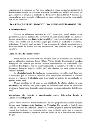 empresa não é preciso nem ser fix@ nela, incluindo a estada em período probatório. A 
demissão determinada por atividade sindical é demissão nula radical, único caso em 
que a empresa é obrigada a readmitir (se for possível demonstrá­lo). 
A maioria das 
recomendações anteriores são válidas aqui, ou ainda melhores, porque às vezes não há 
nem outros sindicatos. 
IV. A RELAÇÃO DE SEU SINDICATO COM OUTROS SINDICATOS DA CNT 
A Federação Local 
No caso de diferentes sindicatos da CNT (construção, metal, ofícios vários, 
gastronomia, serviços públicos etc.) conviverem em uma mesma cidade, este conjunto 
forma o que se chama uma Federação Local (F.L.), que é coordenada por meio de um 
comitê. Este comitê tem os mesmos cargos que existem no sindicato e as mesmas 
atribuições. O comitê local portanto é um organismo de relação, administração e 
desenvolvimento de acordos que lhe encomendam. Em nenhum caso é um grupo 
executivo. 
Como é nomeado o comitê local? 
O comitê local se nomeia em uma Plenária Local de Sindicatos, uma reunião à 
qual os diferentes sindicatos locais (Ofícios Vários, Saúde, Construção...) mandam 
delegações com acordos por escrito tomados anteriormente em assembleia. Esta 
assembleia de delegações nomeia a secretaria geral e a tesouraria. O resto dos cargos 
(imprensa, formação, arquivo, jurídica etc.) são cobertos com uma pessoa de cada 
sindicato de ramo. 
As plenárias locais de sindicatos tomam decisões no âmbito local. Para isso, 
é necessário que os sindicatos celebrem suas respectivas assembleias e assinem 
acordos previamente. A plenária local é convocada por petição de um sindicato por 
meio do comitê local. 
O que acontece se há mais de um sindicato de ofícios vários em uma 
localidade? O sindicato em questão pode se relacionar com outros de localidades 
próximas e formar uma federação comarcal, com as mesmas atribuições da federação 
local. 
Mecanismos de relação e coordenação entre federações locais: a 
Confederação Regional 
Quando vários sindicatos de um determinado entorno geográfico estabelecem relações, 
formam uma Confederação Regional do Trabalho. Por exemplo, a Confederação 
Geral do Trabalho de Andaluzia­Canárias. 
O entorno geográfico pode ser modificado à 
vontade dos sindicatos e as regionais podem tanto se fundir, para o que precisam da 
concordância de ambas as regionais, como se dividir, se 75 % dos sindicatos assim o 
desejar. 
22 
 