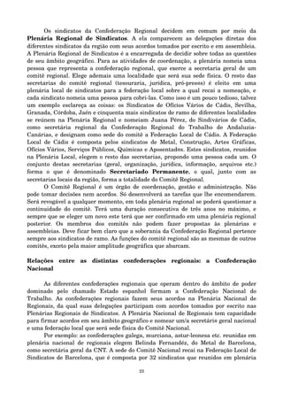 Os sindicatos da Confederação Regional decidem em comum por meio da 
Plenária Regional de Sindicatos. A ela comparecem as delegações diretas dos 
diferentes sindicatos da região com seus acordos tomados por escrito e em assembleia. 
A Plenária Regional de Sindicatos é a encarregada de decidir sobre todas as questões 
de seu âmbito geográfico. Para as atividades de coordenação, a plenária nomeia uma 
pessoa que representa a confederação regional, que exerce a secretaria geral de um 
comitê regional. Elege ademais uma localidade que será sua sede física. O resto das 
secretarias do comitê regional (tesouraria, jurídica, pró­pres@ 
s) é eleito em uma 
plenária local de sindicatos para a federação local sobre a qual recai a nomeação, e 
cada sindicato nomeia uma pessoa para cobri­las. 
Como isso é um pouco tedioso, talvez 
um exemplo esclareça as coisas: os Sindicatos de Ofícios Vários de Cádis, Sevilha, 
Granada, Córdoba, Jaén e cinquenta mais sindicatos de ramo de diferentes localidades 
se reúnem na Plenária Regional e nomeiam Juana Pérez, do Sindivários de Cádis, 
como secretária regional da Confederação Regional do Trabalho de Andaluzia­Canárias, 
e designam como sede do comitê a Federação Local de Cádis. A Federação 
Local de Cádis é composta pelos sindicatos de Metal, Construção, Artes Gráficas, 
Ofícios Vários, Serviços Públicos, Químicas e Aposentad@s. Estes sindicatos, reunidos 
na Plenária Local, elegem o resto das secretarias, propondo uma pessoa cada um. O 
conjunto destas secretarias (geral, organização, jurídica, informação, arquivos etc.) 
forma o que é denominado Secretariado Permanente, o qual, junto com as 
secretarias locais da região, forma a totalidade do Comitê Regional. 
O Comitê Regional é um órgão de coordenação, gestão e administração. Não 
pode tomar decisões nem acordos. Só desenvolverá as tarefas que lhe encomendarem. 
Será revogável a qualquer momento, em toda plenária regional se poderá questionar a 
continuidade do comitê. Terá uma duração consecutiva de três anos no máximo, e 
sempre que se eleger um novo este terá que ser confirmado em uma plenária regional 
posterior. Os membros dos comitês não podem fazer propostas às plenárias e 
assembleias. Deve ficar bem claro que a soberania da Confederação Regional pertence 
sempre aos sindicatos de ramo. As funções do comitê regional são as mesmas de outros 
comitês, exceto pela maior amplitude geográfica que abarcam. 
Relações entre as distintas confederações regionais: a Confederação 
Nacional 
As diferentes confederações regionais que operam dentro do âmbito de poder 
dominado pelo chamado Estado espanhol formam a Confederação Nacional do 
Trabalho. As confederações regionais fazem seus acordos na Plenária Nacional de 
Regionais, da qual suas delegações participam com acordos tomados por escrito nas 
Plenárias Regionais de Sindicatos. A Plenária Nacional de Regionais tem capacidade 
para firmar acordos em seu âmbito geográfico e nomear um/a secretári@ geral nacional 
e uma federação local que será sede física do Comitê Nacional. 
Por exemplo: as confederações galega, murciana, astur­leonesa 
etc. reunidas em 
plenária nacional de regionais elegem Belinda Fernandéz, do Metal de Barcelona, 
como secretária geral da CNT. A sede do Comitê Nacional recai na Federação Local de 
Sindicatos de Barcelona, que é composta por 32 sindicatos que reunidos em plenária 
23 
 