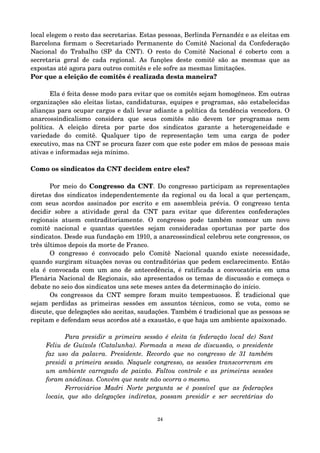 local elegem o resto das secretarias. Estas pessoas, Berlinda Fernandéz e as eleitas em 
Barcelona formam o Secretariado Permanente do Comitê Nacional da Confederação 
Nacional do Trabalho (SP da CNT). O resto do Comitê Nacional é coberto com a 
secretaria geral de cada regional. As funções deste comitê são as mesmas que as 
expostas até agora para outros comitês e ele sofre as mesmas limitações. 
Por que a eleição de comitês é realizada desta maneira? 
Ela é feita desse modo para evitar que os comitês sejam homogêneos. Em outras 
organizações são eleitas listas, candidaturas, equipes e programas, são estabelecidas 
alianças para ocupar cargos e dali levar adiante a política da tendência vencedora. O 
anarcossindicalismo considera que seus comitês não devem ter programas nem 
política. A eleição direta por parte dos sindicatos garante a heterogeneidade e 
variedade do comitê. Qualquer tipo de representação tem uma carga de poder 
executivo, mas na CNT se procura fazer com que este poder em mãos de pessoas mais 
ativas e informadas seja mínimo. 
Como os sindicatos da CNT decidem entre eles? 
Por meio do Congresso da CNT. Do congresso participam as representações 
diretas dos sindicatos independentemente da regional ou da local a que pertençam, 
com seus acordos assinados por escrito e em assembleia prévia. O congresso tenta 
decidir sobre a atividade geral da CNT para evitar que diferentes confederações 
regionais atuem contraditoriamente. O congresso pode também nomear um novo 
comitê nacional e quantas questões sejam consideradas oportunas por parte dos 
sindicatos. Desde sua fundação em 1910, a anarcossindical celebrou sete congressos, os 
três últimos depois da morte de Franco. 
O congresso é convocado pelo Comitê Nacional quando existe necessidade, 
quando surgiram situações novas ou contraditórias que pedem esclarecimento. Então 
ela é convocada com um ano de antecedência, é ratificada a convocatória em uma 
Plenária Nacional de Regionais, são apresentados os temas de discussão e começa o 
debate no seio dos sindicatos uns sete meses antes da determinação do início. 
Os congressos da CNT sempre foram muito tempestuosos. É tradicional que 
sejam perdidas as primeiras sessões em assuntos técnicos, como se vota, como se 
discute, que delegações são aceitas, saudações. Também é tradicional que as pessoas se 
repitam e defendam seus acordos até a exaustão, e que haja um ambiente apaixonado. 
Para presidir a primeira sessão é eleita (a federação local de) Sant 
Feliu de Guíxols (Catalunha). Formada a mesa de discussão, o presidente 
faz uso da palavra. Presidente. Recordo que no congresso de 31 também 
presidi a primeira sessão. Naquele congresso, as sessões transcorreram em 
um ambiente carregado de paixão. Faltou controle e as primeiras sessões 
foram anódinas. Convém que neste não ocorra o mesmo. 
Ferroviários Madri Norte pergunta se é possível que as federações 
locais, que são delegações indiretas, possam presidir e ser secretárias do 
24 
 