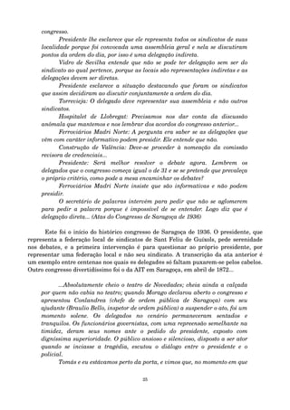 congresso. 
Presidente lhe esclarece que ele representa todos os sindicatos de suas 
localidade porque foi convocada uma assembleia geral e nela se discutiram 
pontos da ordem do dia, por isso é uma delegação indireta. 
Vidro de Sevilha entende que não se pode ter delegação sem ser do 
sindicato ao qual pertence, porque as locais são representações indiretas e as 
delegações devem ser diretas. 
Presidente esclarece a situação destacando que foram os sindicatos 
que assim decidiram ao discutir conjuntamente a ordem do dia. 
Torrevieja: O delegado deve representar sua assembleia e não outros 
sindicatos. 
Hospitalet de Llobregat: Precisamos nos dar conta da discussão 
anômala que mantemos e nos lembrar dos acordos do congresso anterior... 
Ferroviários Madri Norte: A pergunta era saber se as delegações que 
vêm com caráter informativo podem presidir. Ele entende que não. 
Construção de Valência: Deve­se 
proceder à nomeação da comissão 
revisora de credenciais... 
Presidente: Será melhor resolver o debate agora. Lembrem os 
delegados que o congresso começa igual o de 31 e se se pretende que prevaleça 
o próprio critério, como pode a mesa encaminhar os debates? 
Ferroviários Madri Norte insiste que são informativas e não podem 
presidir. 
O secretário de palavras intervém para pedir que não se aglomerem 
para pedir a palavra porque é impossível de se entender. Logo diz que é 
delegação direta... (Atas do Congresso de Saragoça de 1936) 
Este foi o início do histórico congresso de Saragoça de 1936. O presidente, que 
representa a federação local de sindicatos de Sant Feliu de Guíxols, pede serenidade 
nos debates, e a primeira intervenção é para questionar ao próprio presidente, por 
representar uma federação local e não seu sindicato. A transcrição da ata anterior é 
um exemplo entre centenas nos quais @s delegad@s só faltam puxarem­se 
pelos cabelos. 
Outro congresso divertidíssimo foi o da AIT em Saragoça, em abril de 1872... 
...Absolutamente cheio o teatro de Novedades; cheia ainda a calçada 
por quem não cabia no teatro; quando Morago declarou aberto o congresso e 
apresentou Conlandrea (chefe de ordem pública de Saragoça) com seu 
ajudante (Braulio Bello, inspetor de ordem pública) a suspender o ato, foi um 
momento solene. Os delegados no cenário permaneceram sentados e 
tranquilos. Os funcionários governistas, com uma repreensão semelhante na 
timidez, deram seus nomes ante o pedido do presidente, exposto com 
digníssima superioridade. O público ansioso e silencioso, disposto a ser ator 
quando se inciasse a tragédia, escutou o diálogo entre o presidente e o 
policial. 
Tomás e eu estávamos perto da porta, e vimos que, no momento em que 
25 
 