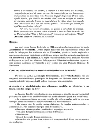 entrou a autoridade no cenário, o clamor e o movimento da multidão, 
consequência natural de nosso sucesso, foi interpretado por um homem que 
se encontrava ao nosso lado como tentativa de fugir do público. De um salto, 
aquele homem, que parecia um colosso rural, com as mangas da camisa 
arregaçadas exibindo braços de musculatura hercúlea, disse descrevendo 
uma linha diante de si com um enorme garrote... “Maldito o que passar por 
aqui! Lhe arrebento a cabeça!” 
Por sorte não houve necessidade de provar a seriedade da ameaça. 
Todos permaneceram em seus postos e quando a sonora e bem timbrada voz 
de Morago gritou: “Viva a Internacional!”, ressoou um estrondoso... “Viva!” 
(Anselmo Lorenzo, O Proletário Militante) 
Resumo 
Até aqui vimos formas de decisão na CNT, que giram basicamente em torno da 
Assembleia de Sindicato. Outros órgãos decisórios com representação direta por 
meio de delegações dos sindicatos são as Plenárias; plenárias locais, regionais e 
congressos, das quais participam os sindicatos com os acordos assinados previamente 
em assembleia e por escrito. Esta regra é válida também para a Plenária Nacional 
de Regionais, da qual participam as delegações das diferentes confederações regionais, 
com acordos assinados previamente e por escrito em uma Plenária Regional de 
Sindicatos. 
Como são coordenadas as diferentes anarcossindicais do mundo? 
Por meio da AIT, a Associação Internacional d@s Trabalhadorxs. Em um 
congresso mundial do qual participam as delegações das distintas seções é eleito um 
secretariado internacional. A AIT pode se estruturar por continentes. 
A gestão e a administração dos diferentes comitês: as plenárias e as 
limitações dos cargos na CNT 
Já falamos das diferentes limitações que possuem os comitês na anarcossindical 
para evitar a aparição de uma burocracia e de novas formas de poder. Em resumo são: 
­As 
pessoas que fazem parte dos comitês não podem receber salários por seus 
serviços. Estas atividades são sempre voluntárias e desinteressadas. 
­Os 
cargos são de gestão (desenvolvimento de tarefas encomendadas) e 
administração. Não podem decidir por cima dos sindicatos. 
­Os 
cargos são revogáveis e questionáveis a qualquer momento. 
­Têm 
uma duração máxima consecutiva de três anos. 
­São 
rotativos. 
­Estão 
à disposição de cada assembleia. 
­Os 
comitês não podem fazer propostas à anarcossindical. Estas partem sempre 
dos sindicatos. 
26 
 