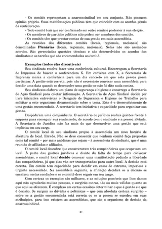 ­Os 
comitês representam a anarcossindical em seu conjunto. Não possuem 
opinião própria. Suas manifestações públicas têm que coincidir com os acordos gerais 
da confederação. 
­Todo 
comitê tem que ser confirmado em outro comício posterior à sua eleição. 
­Os 
membros de partidos políticos não podem ser membros dos comitês. 
­Os 
comitês têm que prestar contas de sua gestão em cada assembleia. 
As reuniões dos diferentes comitês (locais, regionais, nacionais) são 
denominadas Plenárias (locais, regionais, nacionais). Nelas não são assinados 
acordos. São gerenciadas questões técnicas e são desenvolvidos os acordos dos 
sindicatos e as tarefas que são encomendadas ao comitê. 
Exemplos (todos eles discutíveis) 
Seu sindicato resolve fazer uma conferência cultural. Encarregam a Secretaria 
de Imprensa de buscar @ conferencista X. Em conversa com X, a Secretaria de 
Imprensa marca a conferência para um dia concreto em que esta pessoa possa 
participar. A gestão está correta, pois não é necessário convocar uma assembleia para 
decidir uma data quando se desenvolve uma gestão se não foi dito nada contra. 
Seu sindicato elabora um plano de segurança e higiene e encarrega a Secretaria 
de Ação Sindical para coletar informação. A Secretaria de Ação Sindical decide por 
livre iniciativa entrevistar o Delegado de Segurança e Higiene no Trabalho para 
solicitar a este organismo documentação sobre o tema. Este é o desenvolvimento de 
uma gestão encomendada. A secretaria tem iniciativa e capacidade para organizar sua 
gestão. 
Despediram uma companheira. O secretário de jurídica realiza gestões frente à 
empresa para conseguir sua readmissão, de acordo com o sindicato e a pessoa afetada. 
A Secretaria de Jurídica não faz mais do que desenvolver uma gestão que está 
implícita em seu cargo. 
O comitê local de seu sindicato propõe à assembleia um novo horário de 
abertura de local. Errado. Não se deve consentir que nenhum comitê faça propostas 
como tal comitê – por mais anódinas que sejam – à assembleia do sindicato, que é uma 
reunião de afiliadas e afiliados. 
O comitê local descobre que encarceraram três companheiras que ocupavam um 
local. À parte das gestões jurídicas e diante da falta de tempo para convocar 
assembleias, o comitê local decide convocar uma manifestação pedindo a liberdade 
das companheiras, já que elas vão ser transportadas para outro local. A decisão está 
correta. Um comitê tem capacidade para decidir em casos de extrema, imperiosa e 
urgente necessidade. Na assembleia seguinte, a afiliação decidirá se a decisão se 
encaixou nestas condições e se o comitê deve seguir em seu cargo. 
Com certeza os exemplos são milhares, e as soluções possíveis que lhes damos 
aqui não agradarão muitas pessoas, e surgirão outras, tão ou mais válidas quanto as 
que aqui se oferecem. É complexo em certas ocasiões determinar o que é gestão e o que 
é decisão. Se surgem as dúvidas e polêmicas – que com absoluta certeza surgirão – 
sobre se a gestão encomendada está correta ou se a pessoa se excedeu em suas 
atribuições, para isso existem as assembleias, que são o organismo de decisão da 
anarcossindical. 
27 
 