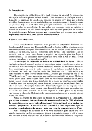 As Conferências 
São reuniões de militantes ao nível local, regional ou nacional. As pessoas que 
participam delas não podem assinar acordos. Uma conferência é um lugar aberto à 
discussão e à exposição de todo tipo de opiniões em geral e serve para que se tenha 
uma ideia de como pensa a anarcossindical em um momento concreto. Suas discussões 
são passadas logo aos sindicatos para que sejam estudadas. As conferências têm a 
vantagem sobre as assembleias de que nelas são escutadas todas as opiniões e 
tendências, enquanto em uma assembleia pode haver atitudes que fiquem em minoria. 
Da conferência participam pessoas que representam a si mesmas ou a outro 
organismo ou sindicato. Não podem assinar acordos. 
A Federação de Indústria 
Todos os sindicatos de um mesmo ramo que existem no território dominado pelo 
Estado espanhol formam uma Federação Nacional de Indústria. Esta estrutura supera 
o esquema descrito até agora baseado em sindicatos de ramos e ofícios vários de uma 
localidade ou comarca, que se coordenam para formar uma federação local ou 
comarcal, que se unem para formar a regional, as regionais para dar lugar à 
anarcossindical, e as diferentes anarcossindicais para criar a AIT. Se trata de um 
esquema baseado na proximidade geográfica. 
A federação de indústria se baseia na similaridade do ramo. Todos os 
sindicatos únicos de ramo do metal, por exemplo, se unem e coordenam ao nível do 
Estado ou a nível mundial para formar a federação nacional ou mundial de Indústria 
Siderometalúrgica. A ideia é muito simples. O capitalismo mundial tende a se 
organizare por meio de multinacionais que dominam um grande número de 
trabalhadorxs por cima de fronteiras nacionais. Acontece que, se surge um conflito na 
FASA Renault, na França, a empresa pode mudar sua produção para suas filiais em 
outros países onde a mão de obra é mais barata e haja menos conflitos sociais. Desta 
forma, podem resistir por tempo indefinido às pressões de seus/suas empregad@s, 
fazer­lhes 
ceder com a ameaça de reestruturações, fechamentos patronais etc. Frente a 
isto se colocaria a Federação de Indústria Siderometalúrgica, que se ocuparia de dar 
uma resposta conjunta à empresa por cima das artificiais fronteiras nacionais e não 
consentiria que outras sucursais da mesma empresa, de outros países ou do mesmo, 
suprissem a produção da fábrica afetada, ou desencadearia uma greve no setor etc., de 
acordo com o caso. 
Uma federação de indústria se baseia no agrupamento de sindicatos 
que atuam no mesmo ramo ou indústria. O esquema básico da CNT (sindicato 
de ramo, federação local­regional, 
nacional, internacional) se organiza por 
espaços geográficos. A federação de indústria é um organismo que se 
organiza com sindicatos do mesmo ramo, por cima de um espaço geográfico. 
Uma federação de indústria da CNT tem autonomia para atuar em todos 
aqueles problemas que lhe são próprios. Nomeia seus representantes e está presente 
nas reuniões a todos os níveis que as diferentes confederações nacionais e regionais 
28 
 