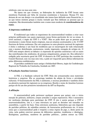 celebram, com voz mas sem voto. 
Na época em que vivemos, as federações de indústria da CNT levam uma 
existência frustrada por falta de recursos econômicos e humanos. Nossas F.I. não 
deixam de ser um desejo e na atualidade não temos bem definido como financiá­las, 
e 
as que temos existem graças à muita vontade que lhes dedicam as pessoas que as 
compõem. São denominadas também com o nome mais modesto de coordenadoras de 
ramo. 
A imprensa confederal 
É tradicional que todos os organismos da anarcossindical tendam a criar suas 
próprias publicações nas quais expressam nossa forma particular de ver as coisas. A 
nível nacional, o órgão da CNT é o “CNT”. Não se pude dizer que as pessoas que 
inventaram o nome foram muito originais, mas já estamos acostumad@s a ele. O CNT 
funciona de forma autônoma. Em um congresso ou uma plenária nacional de regionais 
é eleito o endereço e um local de residência que se encarregará de tudo relacionado 
com o mesmo: distribuição, assinaturas, venda, impressão, recepção de artigos etc. O 
CNT está sempre aberto ao debate e à expressão de opiniões contrárias e ele se nutre 
das contribuições dos sindicatos, de pessoas simpatizantes, grupos etc. Seu editorial é 
redigido pela secretaria geral da CNT. @ diretor/a do CNT participa das reuniões do 
Comitê Nacional, com voz mas sem voto, e pode ser requerid@ para efeitos informativos 
pelas diferentes confederações. 
O periódico confederal mais antigo é Solidaridad Obrera, órgão da Confederação 
Regional do Trabalho da Catalunha, fundado em 1907. 
A Fundação Anselmo Lorenzo 
A FAL é a fundação cultural da CNT. Nela são armazenados seus materiais 
históricos e arquivos. Ela se encarrega também da edição de livros e atividades 
culturais. O funcionamento da FAL é autônomo, e seu/sua presidente é também eleit@ 
na plenária nacional de regionais ou no congresso. Recebe o nome de Anselmo Lorenzo 
porque ele foi um d@s primeir@s introdutorxs da AIT na Espanha. 
A afiliação 
À anarcossindical pode pertencer qualquer pessoa que quiser, com a única 
exceção de policiais, militares, corpos armados e cargos repressivos. Não é necessário 
ter nenhuma ideologia para participar da CNT. E isto é assim porque a CNT é 
anarcossindicalista, isto é, é uma estrutura na qual as decisões são tomadas na 
assembleia, a partir da base. Uma estrutura autônoma, federalista que não depende 
de partidos políticos, de subsídios estatais, de burocracias profissionais etc. A única 
coisa que a anarcossindical pede é respeito a estas regras de jogo, e, deste ponto de 
vista, nela podem conviver pessoas de diferentes opiniões, tendências e ideologias. 
Ecologistas, pacifistas, membros de partidos políticos... podem entrar na CNT. 
29 
 