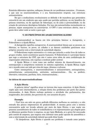Existirão diferentes opiniões, enfoques, formas de ver problemas concretos... O comum, 
o que une no anarcossindicato, é o seu funcionamento original, sua estrutura 
antiautoritária. 
Do que o sindicalismo revolucionário se defende é de manobras que pretendem 
convertê­lo 
em um sindicato que seja usado por partidos políticos, ou em benefício de 
pessoas concretas, ou da aparição de lideranças, ou do culto à personalidade, ou da 
criação de estruturas ideológicas fechadas. Por isso são autoexcluídas normalmente as 
pessoas, sejam anarquistas ou autoritárias. A CNT é uma estrutura aberta, mas a 
gente deve saber onde se mete e para quê. 
V. OS PRINCÍPIOS DO ANARCOSSINDICALISMO 
A anarcossindical se baseia em três princípios básicos: a Autogestão, o 
Federalismo e a Ajuda Mútua. 
A Autogestão significa autogoverno. A anarcossindical deseja que as pessoas, as 
fábricas, os bairros, os povos, as cidades e as demais entidades gestionem seus 
próprios assuntos sem a intervenção de autoridade alguma. 
O Federalismo supõe autonomia e é o nexo que articula a união livre de todos os 
grupos criados, tanto econômicos quanto humanos. O Federalismo é o princípio básico 
que rege a estrutura da CNT, que não é outra coisa além de uma confederação de 
organizações soberanas, não sujeitas a nenhum poder central. 
A Ajuda Mútua é vista como um melhor sistema de desenvolvimento, em 
contraposição à competência existente no sistema capitalista. A Ajuda Mútua supõe 
ver o mundo como um todo por cima de raças, idiomas e culturas. 
Como consequência, o anarcossindicalismo é antiautoritário, anticapitalista, 
antimilitarista, anticentralista, antiteísta, antinacionalista... Ou, se preferir, 
libertário, comunista, pacifista, laico, internacionalista... 
As táticas do anarcossindicalismo 
A Ação Direta 
A palavra tática” significa atuar no terreno dos casos concretos. A Ação Direta 
supõe ação sem intermediári@s, a solução direta dos problemas por parte das partes 
interessadas. A Ação Direta rechaça portanto a atividade dos parlamentos, dos 
magistrados, dos comitês, dos governos etc. nos assuntos do povo. 
Exemplo 
­Você 
leva um mês em greve pedindo diferentes melhoras no contrato e a não 
entrada dos planos empresariais de produtividade. A mesma greve com a mesma 
convocatória pode ser levada adiante por meio da Ação Direta, o que supõe um 
processo assembleiário de tod@s @s trabalhadorxs e @s representantes que elegem para 
as diferentes gestões frente à empresa, ou por Ação Mediada, se a greve for convocada 
pelo comitê de empresa, que negocia sem informar nem pedir opinião da assembleia e 
com a intervenção da autoridade laboral que pode ditar laudo. 
­Te 
despediram. Ação Direta é quando seu problema é tomado como próprio 
30 
 