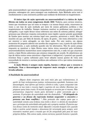 pela anarcossindical e por seus/suas companheir@s e são realizadas gestões, conversas, 
pressões, sabotagens etc. para conseguir sua readmissão. Ação Mediada seria você ir 
imediatamente a uma assessoria jurídica que cuidasse da demissão na magistratura. 
O único tipo de ação aprovado na anarcossindical é a tática de Ação 
Direta em todos os seus congressos desde 1910. Todavia, para sermos sincer@s, 
temos que reconhecer que tal como os tempos e as nossas forças estão, recorremos às 
vezes a um tipo de ação mediada por meio de nossos gabinetes jurídicos e das 
magistraturas de trabalho. Sempre tentamos resolver os problemas sem recorrer a 
advogad@s, o que supõe deixar nossa soberania nas mãos do sistema judicial, alongar 
processos que obteriam resposta contundente mais rápido e gastar grande quantidade 
de fundos para manter um sistema legal caro, parasita, pernicioso e inútil. Mas há 
ocasiões em que, por falta de decisão, de apoio, de gente... não resta alternativa a não 
ser recorrer a um/a advogad@, ou não fazer nada. Por este motivo, em alguns 
momentos foi proposto admitir nos acordos dos congressos o uso, à parte da ação direta 
preferentemente, a ação mediada quando não há alternativa. Não foi assim porque 
enquanto se mantiver a Ação Direta como tática única assumível pela militância 
anarcossindicalista manteremos nosso compromisso com ela, e cada vez que atuarmos 
contra a Ação Direta saberemos que estamos rompendo um acordo. Se admitirmos um 
tipo de tática contra nossa estrutura e digerirmos o indigerível, é possível que quando 
tivermos força e gente suficiente para levar adiante nossos pontos de vista sem 
necessidade de recorrer a normas jurídicas não saibamos vê­lo 
e por rotina recorramos 
a tribunais. 
A Ação Direta é sempre mais rápida, barata e eficaz que o recurso à 
mediação. Tem a desvantagem de requerer mais energia e valor para ser 
levada adiante. 
A finalidade da anarcossindical 
...Depois deste congresso não será mais pão que reclamaremos. A 
partir de hoje reclamaremos justiça, reclamaremos equidade. Lutamos com 
desvantagem, mas afirmo que temos o direito à vida, e para conquistar este 
direito só nos resta o recurso legal e supremo de nos rebelar. Devemos nos 
preparar para lutas cruéis. O mundo burguês se arruína por si mesmo. Não 
precisaremos empurrar muito para derrubar o pilar carcomido que o 
sustenta. O princípio da autoridade está tão distendido...” (O delegado do 
governo e as forças da repressão tentam suspender o encontro e 
provoca um bom conflito.) “...Não pretendo dar espaço para que a 
autoridade cometa uma lerdeza; mas tenho o dever e o direito de manifestar 
que o princípio da autoridade está podre até a própria medula. É preciso que 
nos demos conta do momento atual. Quando o mundo burguês cair, quando 
toda a escória social injusta e desumana for arruinada para sempre, será 
necessário mostrar para o mundo que ele foi aniquilado pelo peso de suas 
próprias falhas. Não somos nada, somos escravos; quando homens e quando 
31 
 