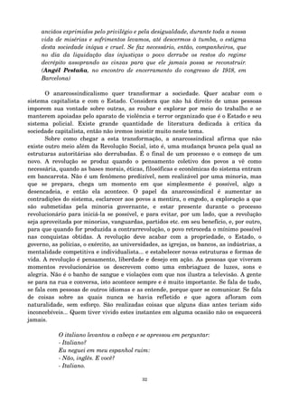 anciãos exprimidos pelo privilégio e pela desigualdade, durante toda a nossa 
vida de misérias e sofrimentos levamos, até descermos à tumba, o estigma 
desta sociedade iníqua e cruel. Se faz necessário, então, companheiros, que 
no dia da liquidação das injustiças o povo derrube os restos do regime 
decrépito assoprando as cinzas para que ele jamais possa se reconstruir. 
(Angél Pestaña, no encontro de encerramento do congresso de 1918, em 
Barcelona) 
O anarcossindicalismo quer transformar a sociedade. Quer acabar com o 
sistema capitalista e com o Estado. Considera que não há direito de umas pessoas 
imporem sua vontade sobre outras, as roubar e explorar por meio do trabalho e se 
manterem apoiadas pelo aparato de violência e terror organizado que é o Estado e seu 
sistema policial. Existe grande quantidade de literatura dedicada à crítica da 
sociedade capitalista, então não iremos insistir muito neste tema. 
Sobre como chegar a esta transformação, a anarcossindical afirma que não 
existe outro meio além da Revolução Social, isto é, uma mudança brusca pela qual as 
estruturas autoritárias são derrubadas. É o final de um processo e o começo de um 
novo. A revolução se produz quando o pensamento coletivo dos povos a vê como 
necessária, quando as bases morais, éticas, filosóficas e econômicas do sistema entram 
em bancarrota. Não é um fenômeno predizível, nem realizável por uma minoria, mas 
que se prepara, chega um momento em que simplesmente é possível, algo a 
desencadeia, e então ela acontece. O papel da anarcossindical é aumentar as 
contradições do sistema, esclarecer aos povos a mentira, o engodo, a exploração a que 
são submetidas pela minoria governante, e estar presente durante o processo 
revolucionário para iniciá­la 
se possível, e para evitar, por um lado, que a revolução 
seja aproveitada por minorias, vanguardas, partidos etc. em seu benefício, e, por outro, 
para que quando for produzida a contrarrevolução, o povo retroceda o mínimo possível 
nas conquistas obtidas. A revolução deve acabar com a propriedade, o Estado, o 
governo, as polícias, o exército, as universidades, as igrejas, os bancos, as indústrias, a 
mentalidade competitiva e individualista... e estabelecer novas estruturas e formas de 
vida. A revolução é pensamento, liberdade e desejo em ação. As pessoas que viveram 
momentos revolucionários os descrevem como uma embriaguez de luzes, sons e 
alegria. Não é o banho de sangue e violações com que nos ilustra a televisão. A gente 
se para na rua e conversa, isto acontece sempre e é muito importante. Se fala de tudo, 
se fala com pessoas de outros idiomas e as entende, porque quer se comunicar. Se fala 
de coisas sobre as quais nunca se havia refletido e que agora afloram com 
naturalidade, sem esforço. São realizadas coisas que alguns dias antes teriam sido 
inconcebíveis... Quem tiver vivido estes instantes em alguma ocasião não os esquecerá 
jamais. 
O italiano levantou a cabeça e se apressou em perguntar: 
­Italiano? 
Eu neguei em meu espanhol ruim: 
­Não, 
inglês. E você? 
­Italiano. 
32 
 